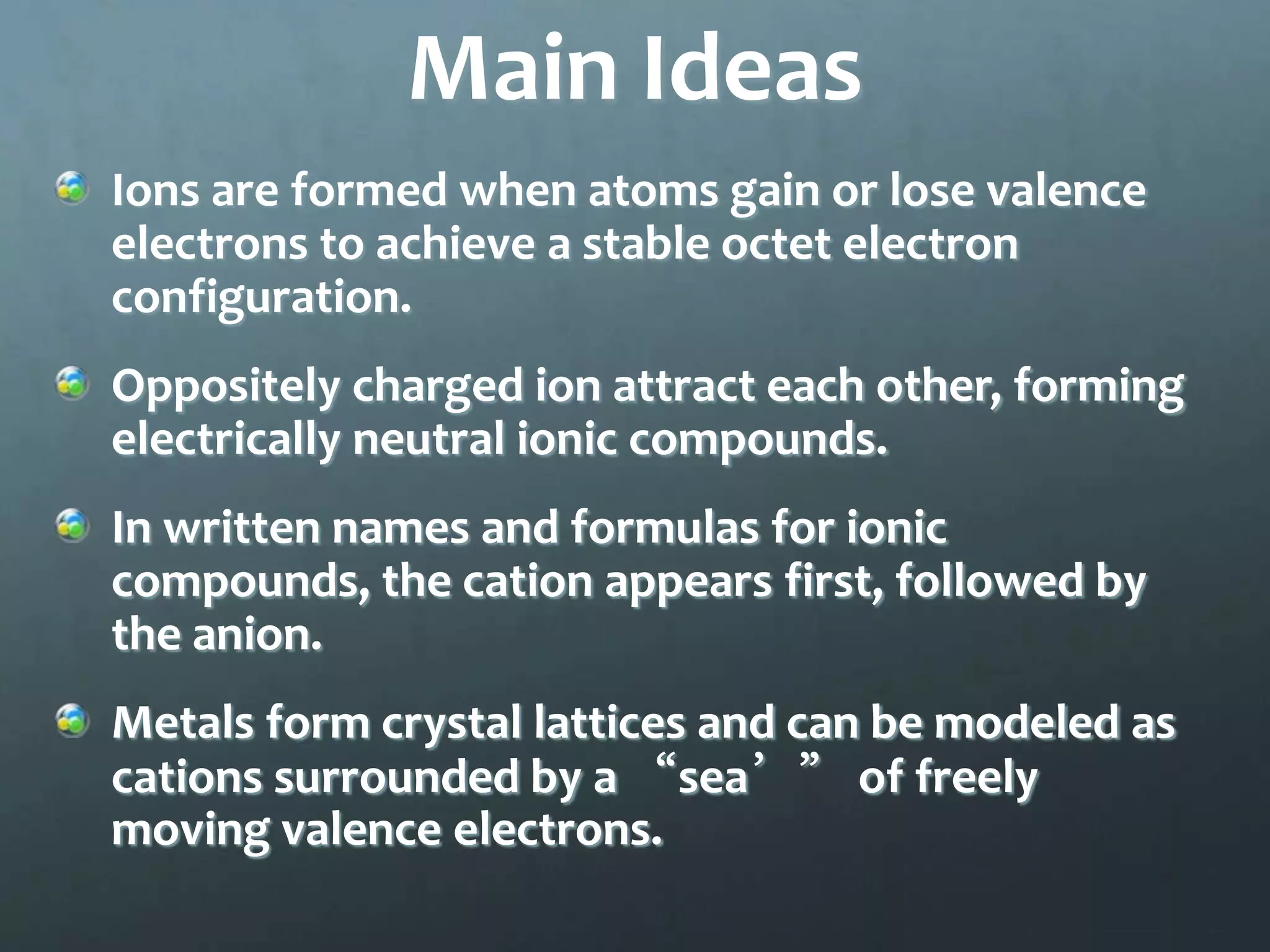 Main Ideas
Ions are formed when atoms gain or lose valence
electrons to achieve a stable octet electron
configuration.
Oppositely charged ion attract each other, forming
electrically neutral ionic compounds.
In written names and formulas for ionic
compounds, the cation appears first, followed by
the anion.
Metals form crystal lattices and can be modeled as
cations surrounded by a “sea’” of freely
moving valence electrons.
 
