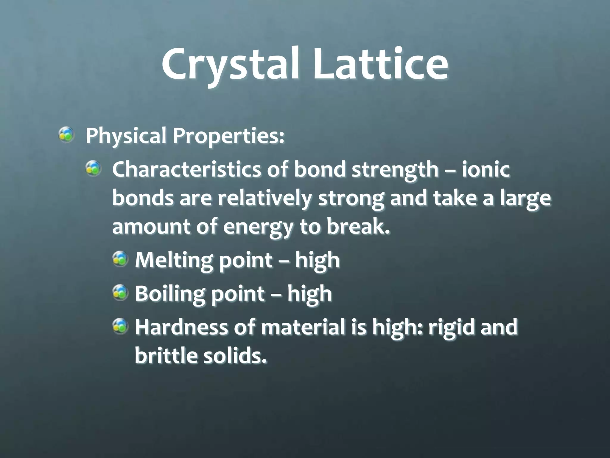 Crystal Lattice
Physical Properties:
  Characteristics of bond strength – ionic
  bonds are relatively strong and take a large
  amount of energy to break.
    Melting point – high
    Boiling point – high
    Hardness of material is high: rigid and
    brittle solids.
 