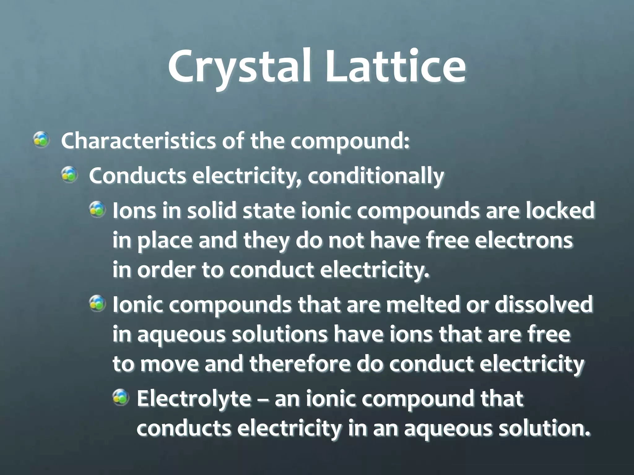 Crystal Lattice
Characteristics of the compound:
  Conducts electricity, conditionally
    Ions in solid state ionic compounds are locked
    in place and they do not have free electrons
    in order to conduct electricity.
    Ionic compounds that are melted or dissolved
    in aqueous solutions have ions that are free
    to move and therefore do conduct electricity
       Electrolyte – an ionic compound that
       conducts electricity in an aqueous solution.
 