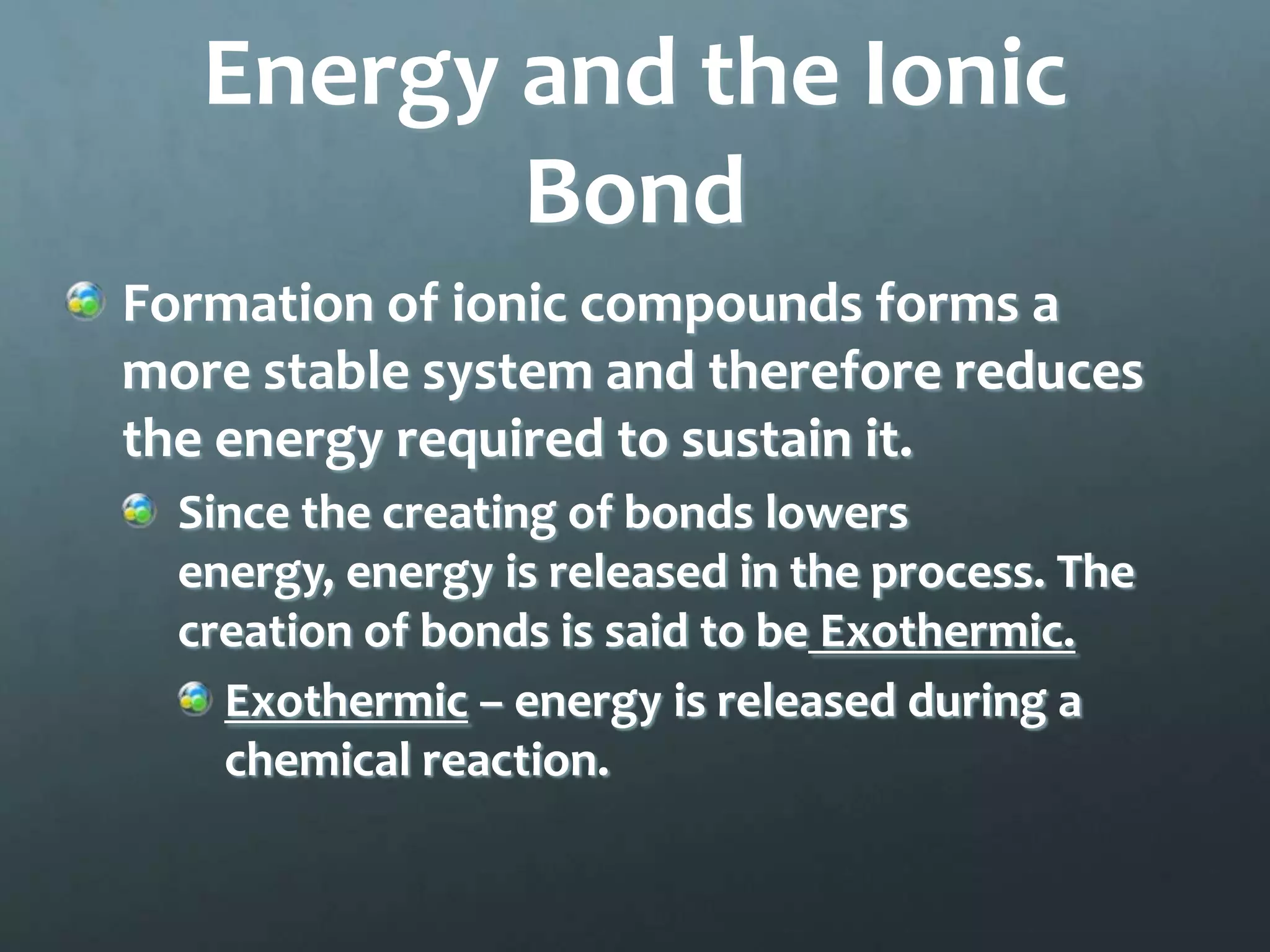 Energy and the Ionic
          Bond
Formation of ionic compounds forms a
more stable system and therefore reduces
the energy required to sustain it.
  Since the creating of bonds lowers
  energy, energy is released in the process. The
  creation of bonds is said to be Exothermic.
    Exothermic – energy is released during a
    chemical reaction.
 