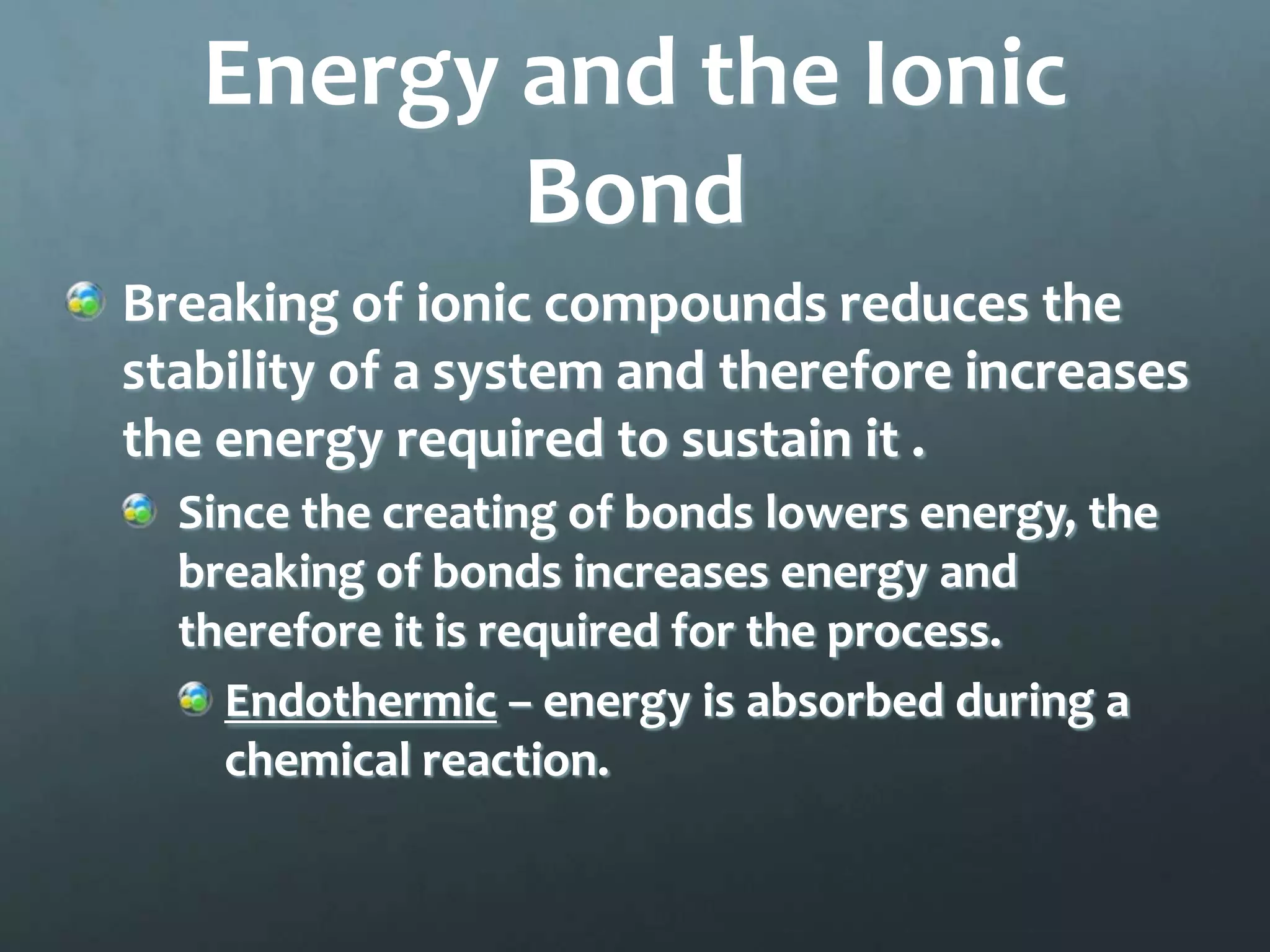Energy and the Ionic
          Bond
Breaking of ionic compounds reduces the
stability of a system and therefore increases
the energy required to sustain it .
  Since the creating of bonds lowers energy, the
  breaking of bonds increases energy and
  therefore it is required for the process.
    Endothermic – energy is absorbed during a
    chemical reaction.
 