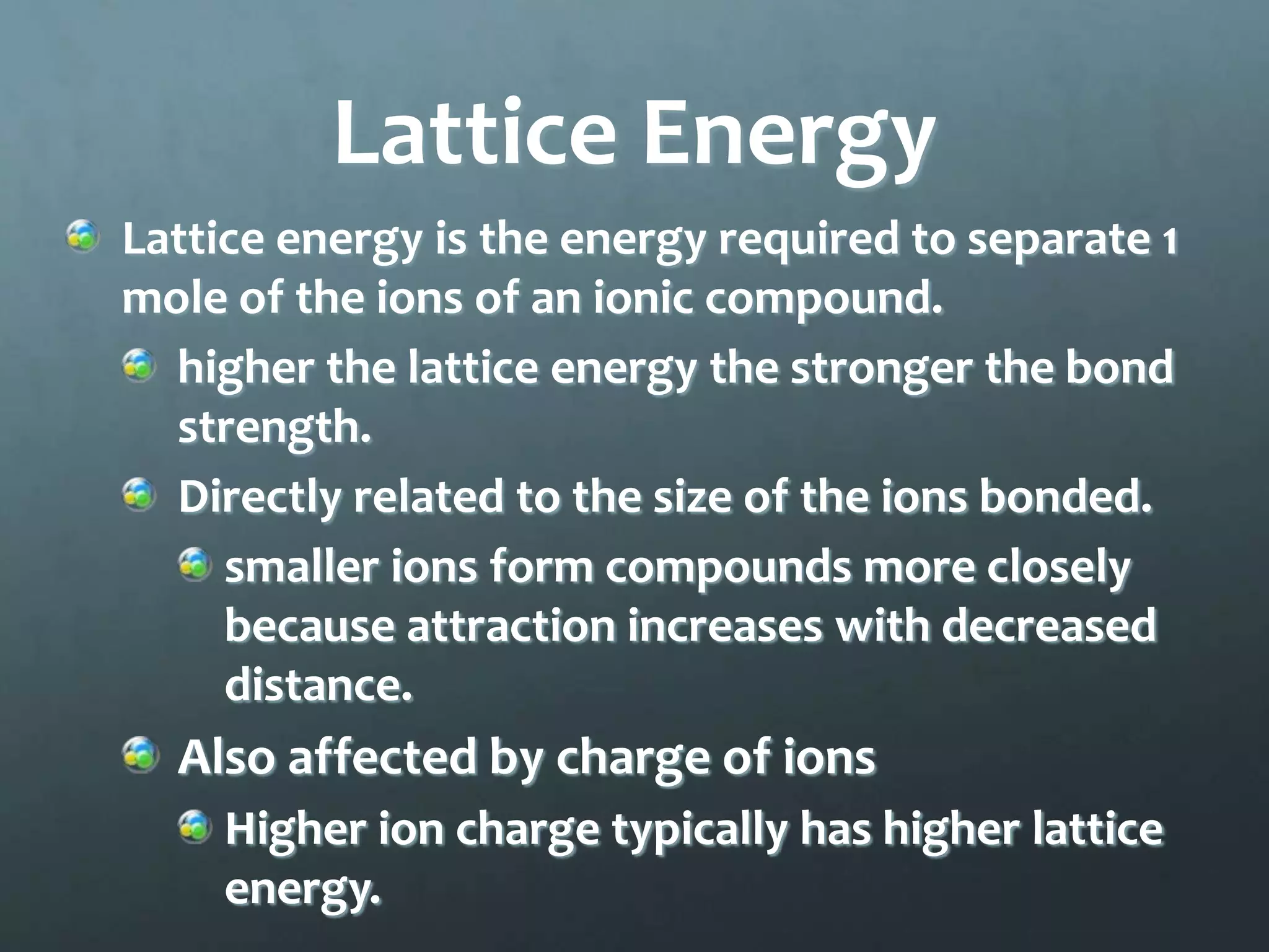 Lattice Energy
Lattice energy is the energy required to separate 1
mole of the ions of an ionic compound.
  higher the lattice energy the stronger the bond
  strength.
  Directly related to the size of the ions bonded.
     smaller ions form compounds more closely
     because attraction increases with decreased
     distance.
  Also affected by charge of ions
    Higher ion charge typically has higher lattice
    energy.
 