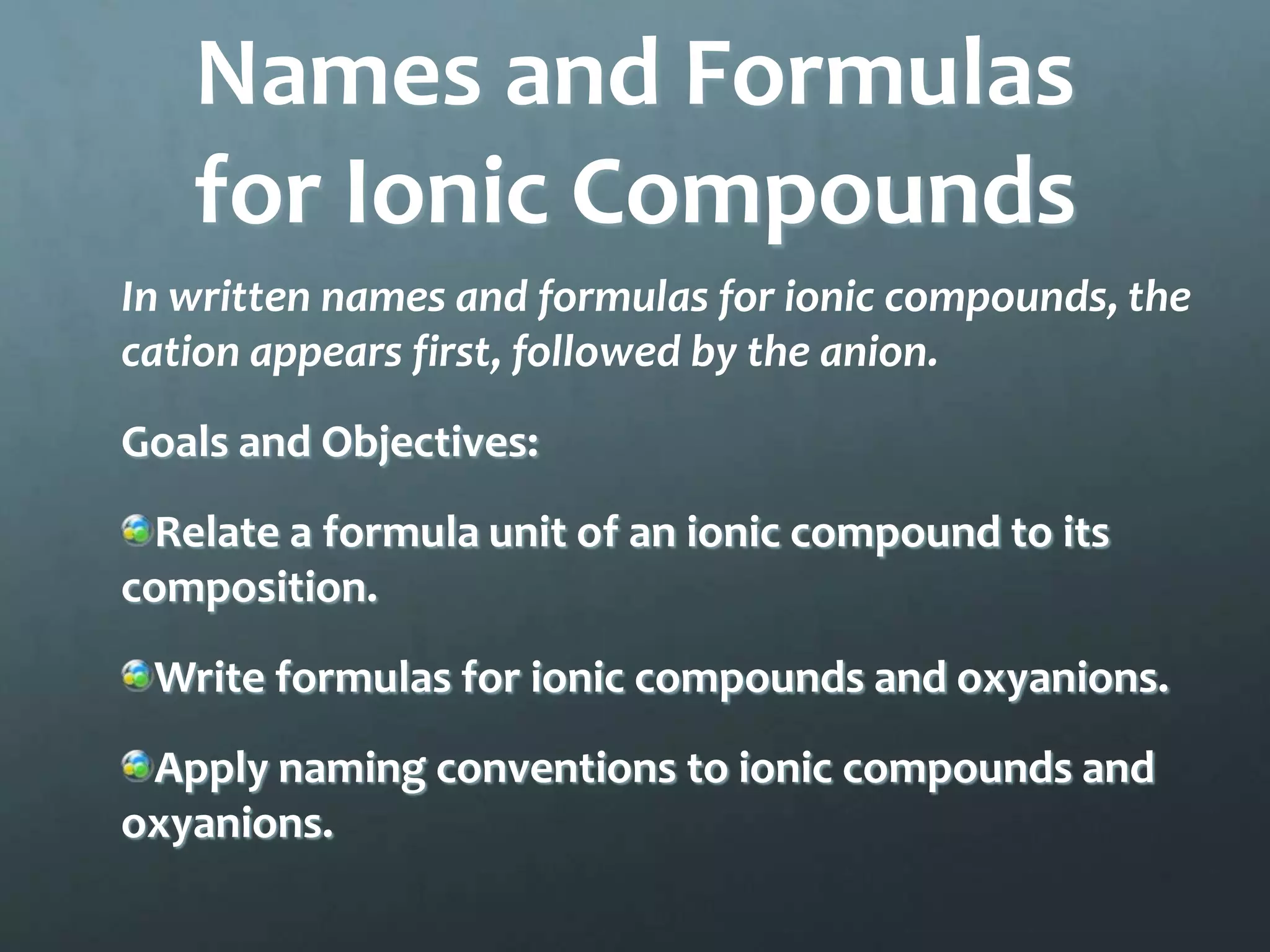 Names and Formulas
   for Ionic Compounds
In written names and formulas for ionic compounds, the
cation appears first, followed by the anion.
Goals and Objectives:
 Relate a formula unit of an ionic compound to its
composition.
 Write formulas for ionic compounds and oxyanions.
 Apply naming conventions to ionic compounds and
oxyanions.
 