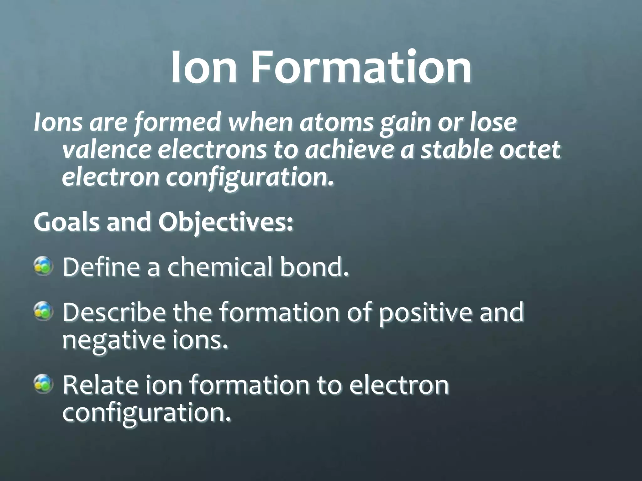 Ion Formation
Ions are formed when atoms gain or lose
  valence electrons to achieve a stable octet
  electron configuration.
Goals and Objectives:
  Define a chemical bond.
  Describe the formation of positive and
  negative ions.
  Relate ion formation to electron
  configuration.
 