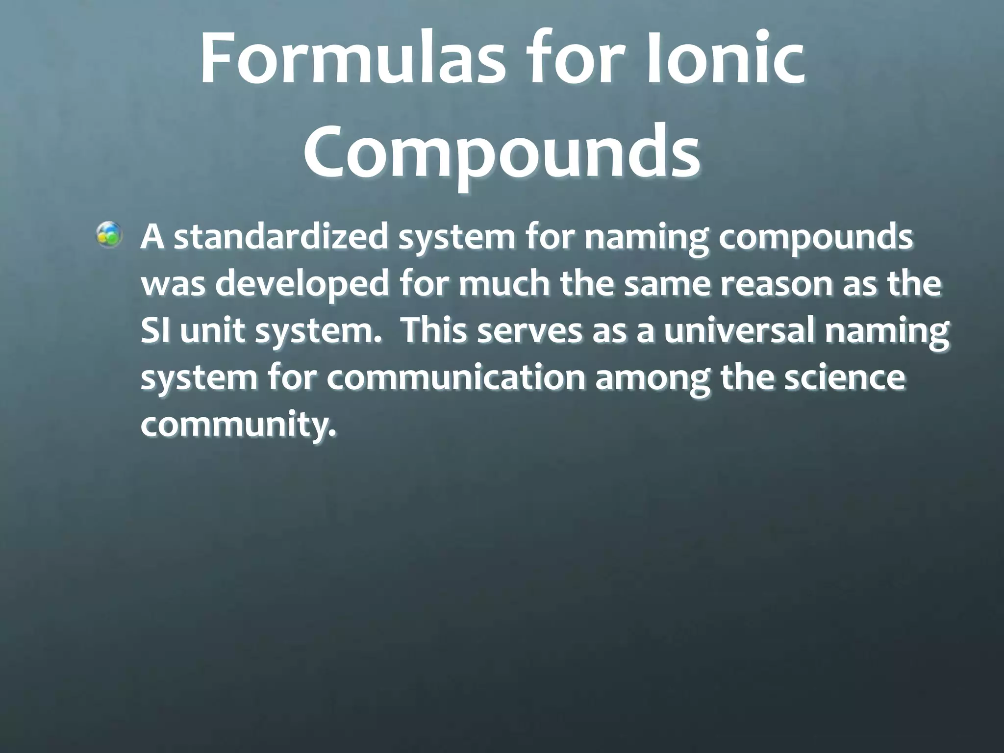 Formulas for Ionic
      Compounds
A standardized system for naming compounds
was developed for much the same reason as the
SI unit system. This serves as a universal naming
system for communication among the science
community.
 