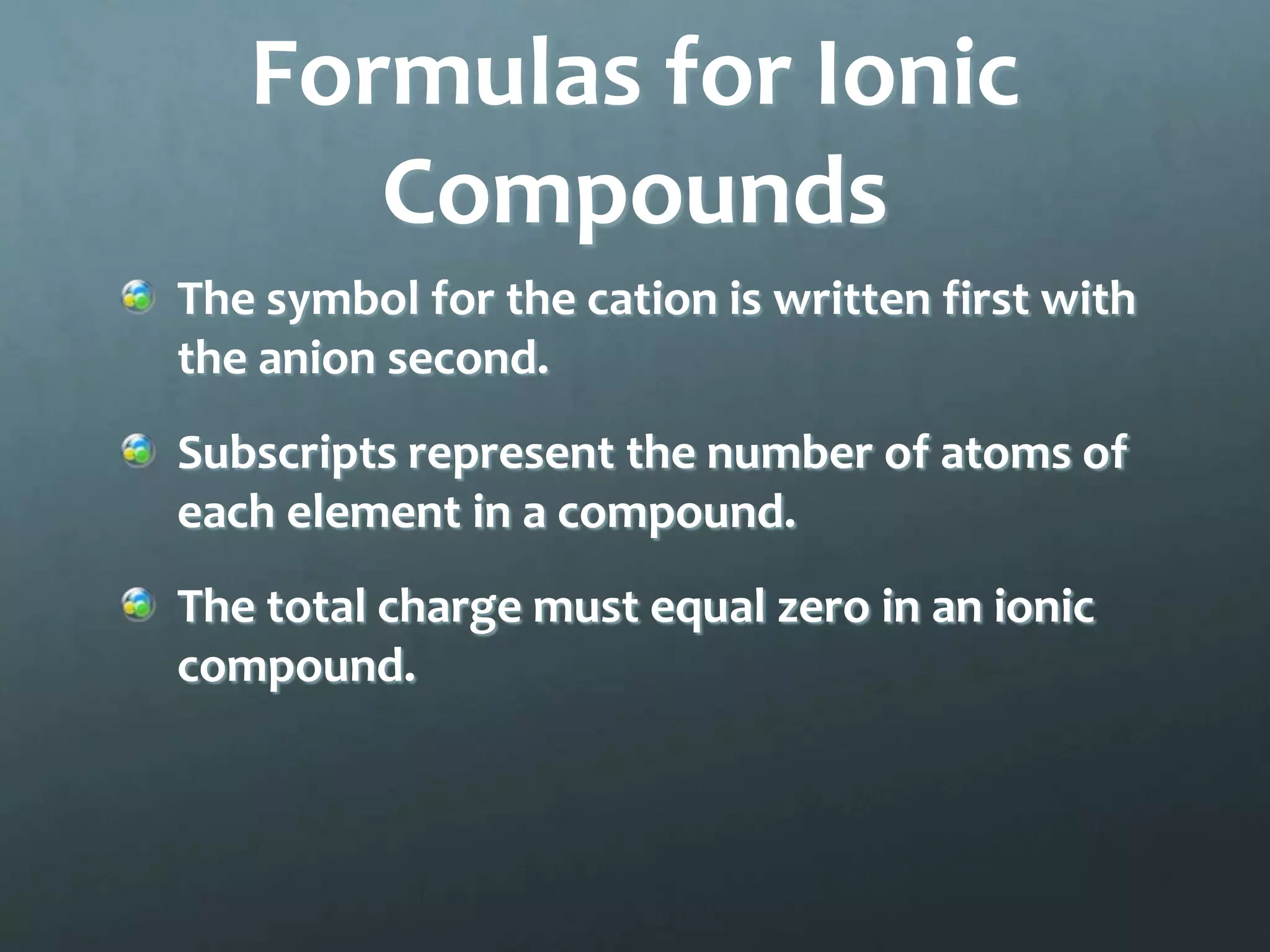 Formulas for Ionic
      Compounds
The symbol for the cation is written first with
the anion second.
Subscripts represent the number of atoms of
each element in a compound.
The total charge must equal zero in an ionic
compound.
 