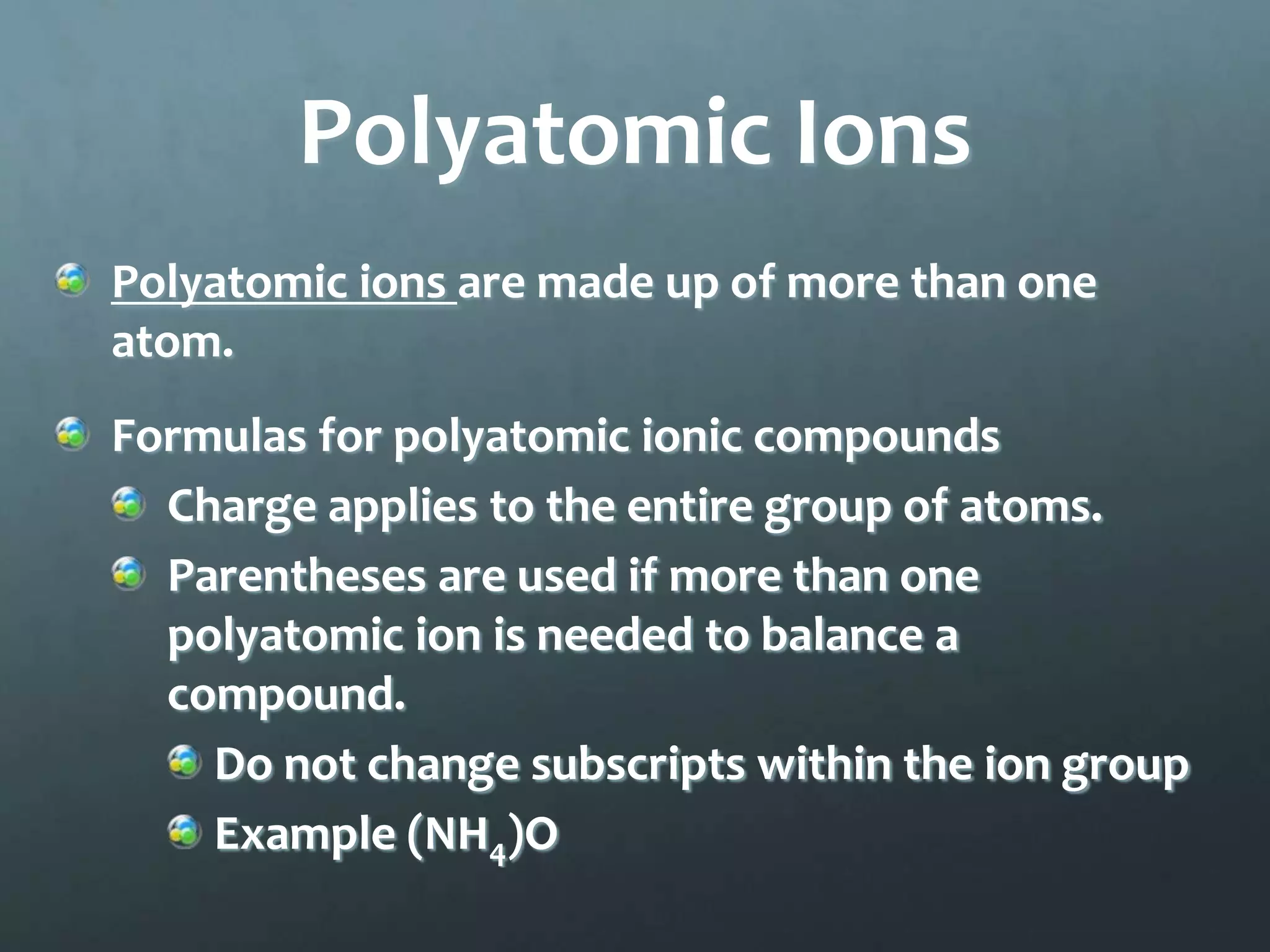 Polyatomic Ions
Polyatomic ions are made up of more than one
atom.
Formulas for polyatomic ionic compounds
  Charge applies to the entire group of atoms.
  Parentheses are used if more than one
  polyatomic ion is needed to balance a
  compound.
    Do not change subscripts within the ion group
    Example (NH4)O
 