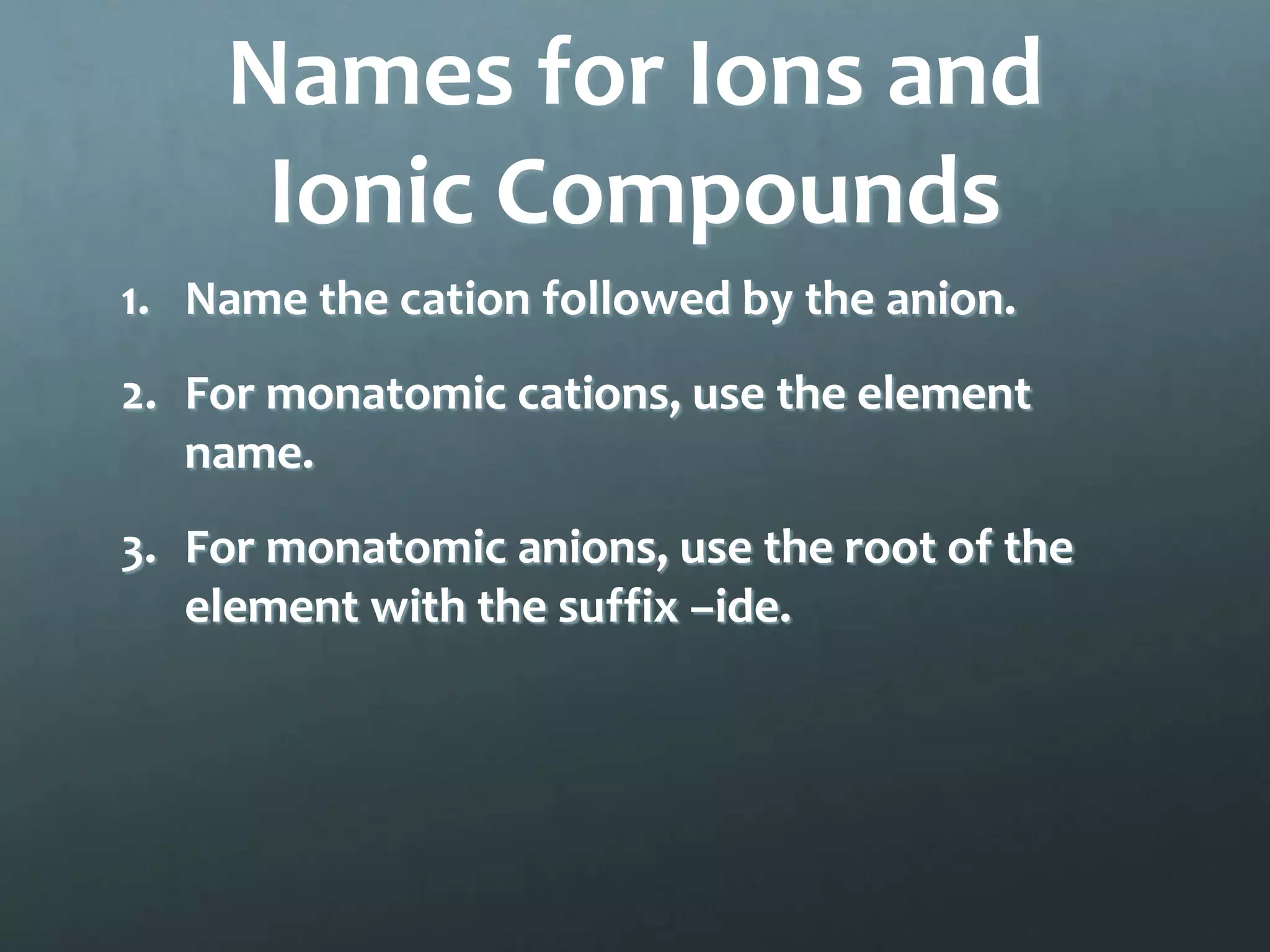 Names for Ions and
     Ionic Compounds
1. Name the cation followed by the anion.
2. For monatomic cations, use the element
   name.
3. For monatomic anions, use the root of the
   element with the suffix –ide.
 