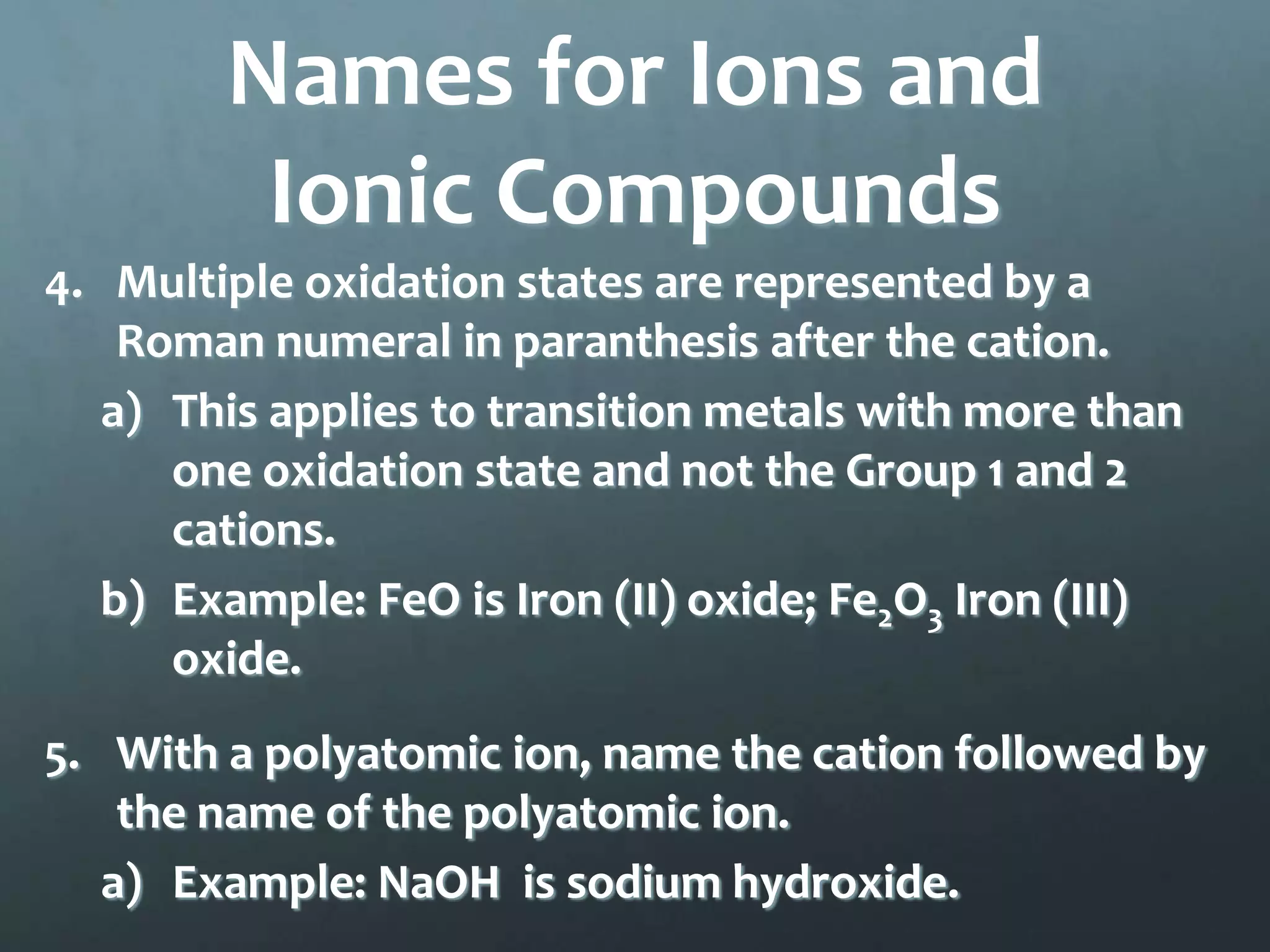 Names for Ions and
         Ionic Compounds
4. Multiple oxidation states are represented by a
    Roman numeral in paranthesis after the cation.
   a) This applies to transition metals with more than
      one oxidation state and not the Group 1 and 2
      cations.
   b) Example: FeO is Iron (II) oxide; Fe2O3 Iron (III)
      oxide.
5. With a polyatomic ion, name the cation followed by
    the name of the polyatomic ion.
   a) Example: NaOH is sodium hydroxide.
 