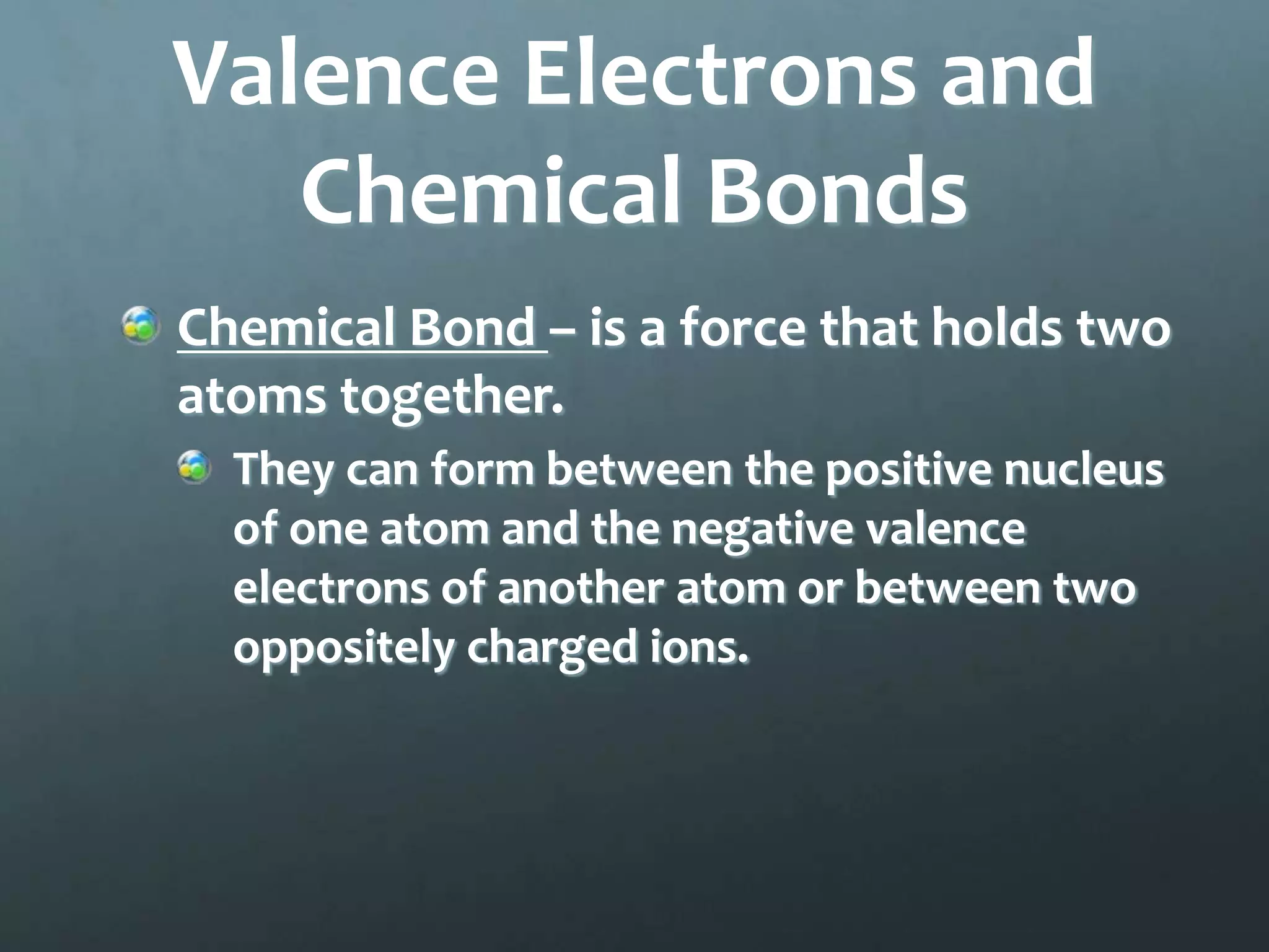 Valence Electrons and
   Chemical Bonds
Chemical Bond – is a force that holds two
atoms together.
  They can form between the positive nucleus
  of one atom and the negative valence
  electrons of another atom or between two
  oppositely charged ions.
 