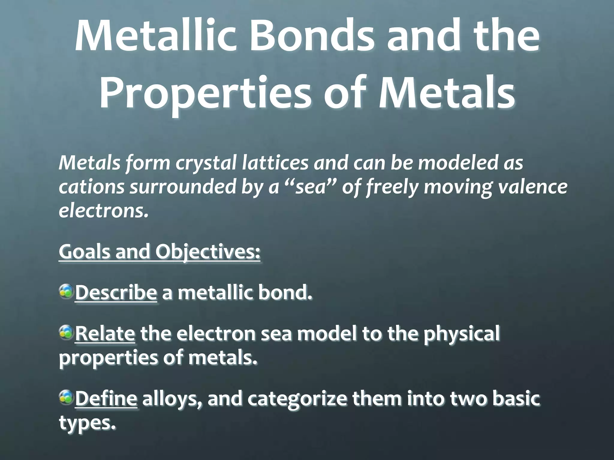 Metallic Bonds and the
  Properties of Metals
Metals form crystal lattices and can be modeled as
cations surrounded by a “sea” of freely moving valence
electrons.
Goals and Objectives:
 Describe a metallic bond.
 Relate the electron sea model to the physical
properties of metals.
  Define alloys, and categorize them into two basic
types.
 