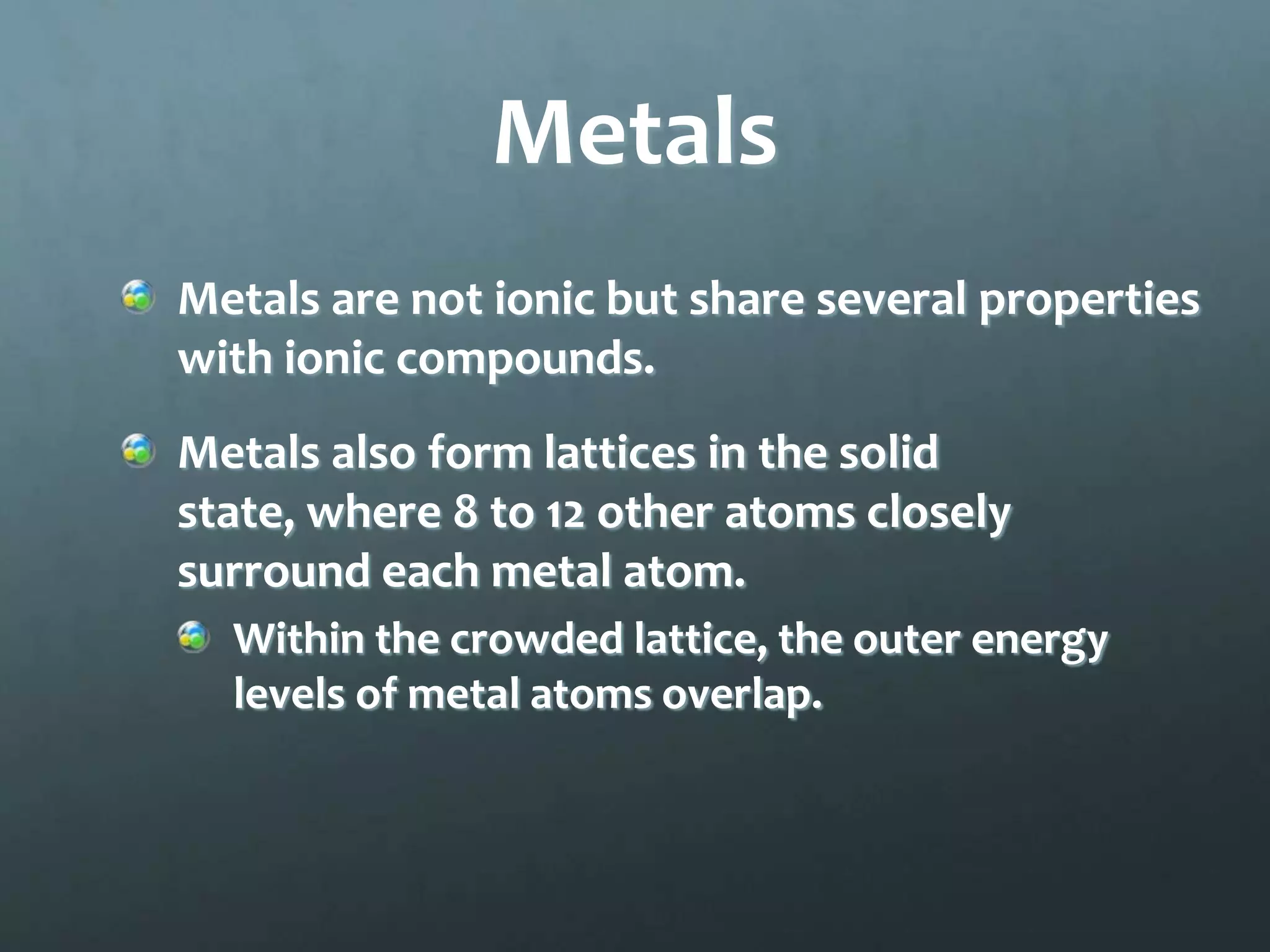 Metals
Metals are not ionic but share several properties
with ionic compounds.
Metals also form lattices in the solid
state, where 8 to 12 other atoms closely
surround each metal atom.
  Within the crowded lattice, the outer energy
  levels of metal atoms overlap.
 
