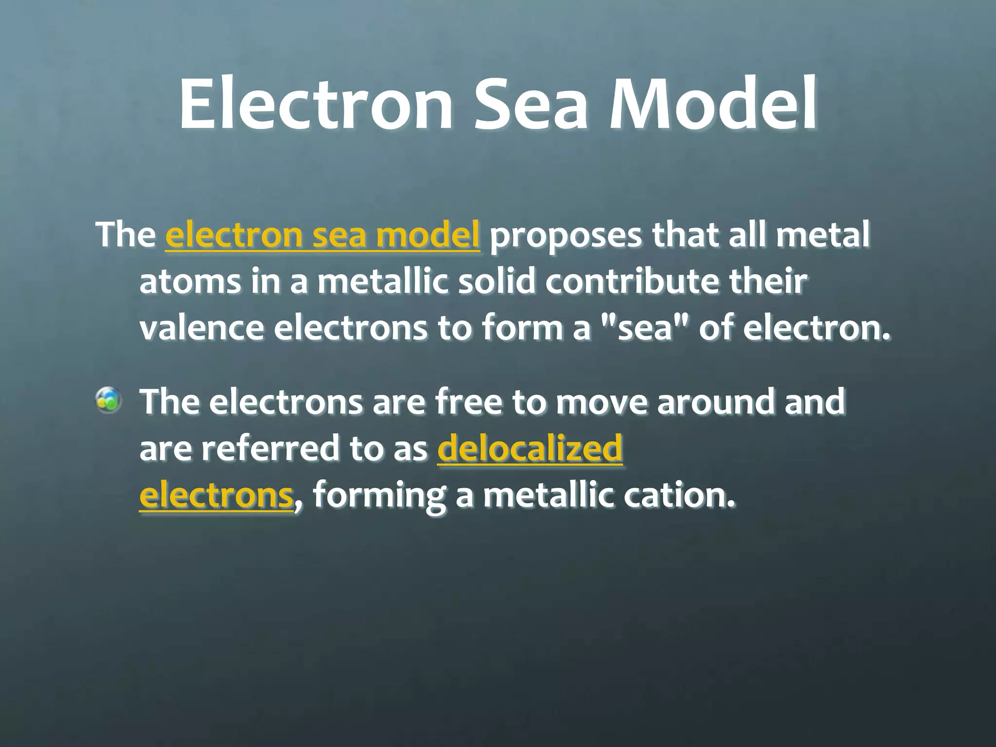 Electron Sea Model
The electron sea model proposes that all metal
  atoms in a metallic solid contribute their
  valence electrons to form a "sea" of electron.
  The electrons are free to move around and
  are referred to as delocalized
  electrons, forming a metallic cation.
 