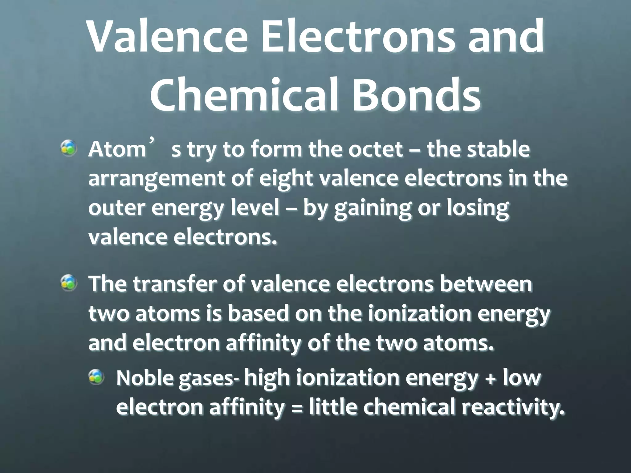 Valence Electrons and
   Chemical Bonds
Atom’s try to form the octet – the stable
arrangement of eight valence electrons in the
outer energy level – by gaining or losing
valence electrons.
The transfer of valence electrons between
two atoms is based on the ionization energy
and electron affinity of the two atoms.
  Noble gases- high ionization energy + low
  electron affinity = little chemical reactivity.
 