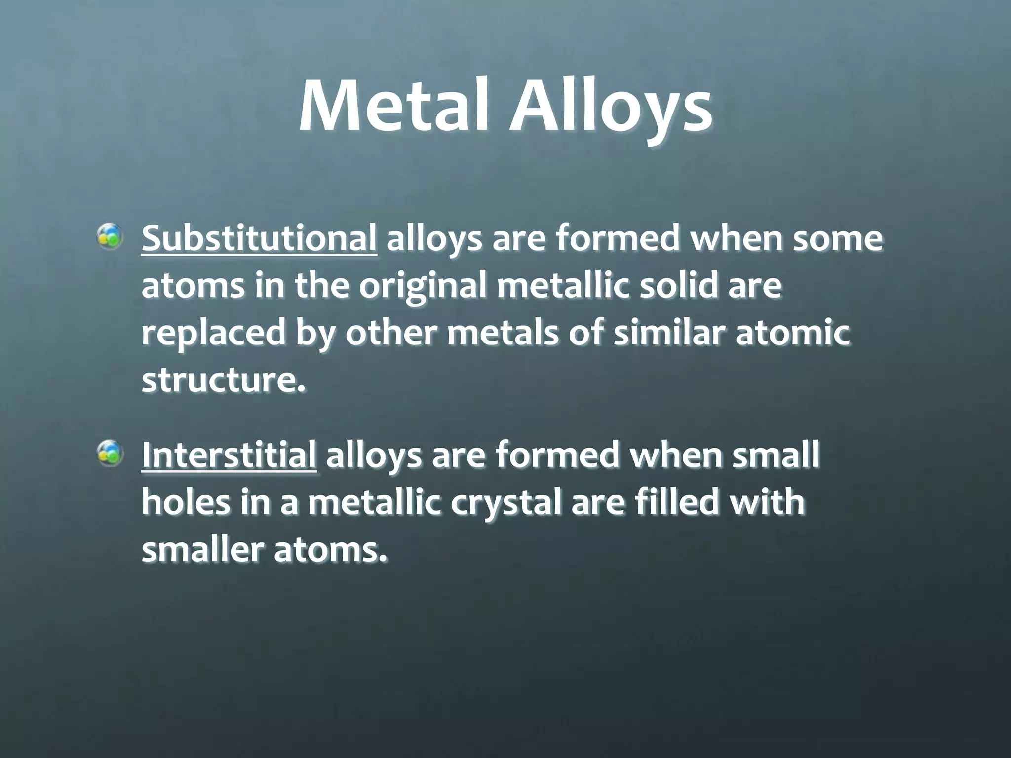 Metal Alloys
Substitutional alloys are formed when some
atoms in the original metallic solid are
replaced by other metals of similar atomic
structure.
Interstitial alloys are formed when small
holes in a metallic crystal are filled with
smaller atoms.
 