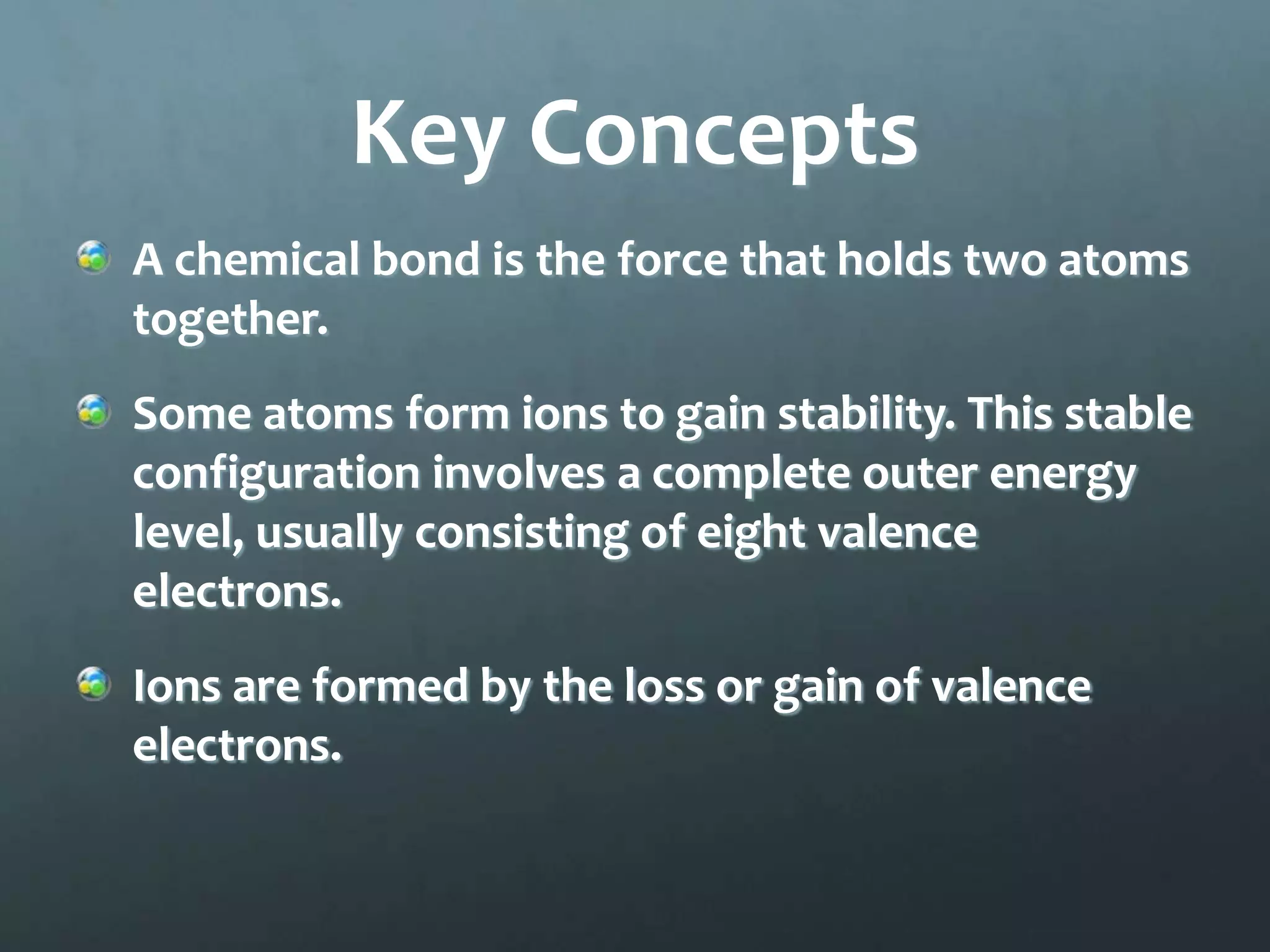 Key Concepts
A chemical bond is the force that holds two atoms
together.
Some atoms form ions to gain stability. This stable
configuration involves a complete outer energy
level, usually consisting of eight valence
electrons.
Ions are formed by the loss or gain of valence
electrons.
 