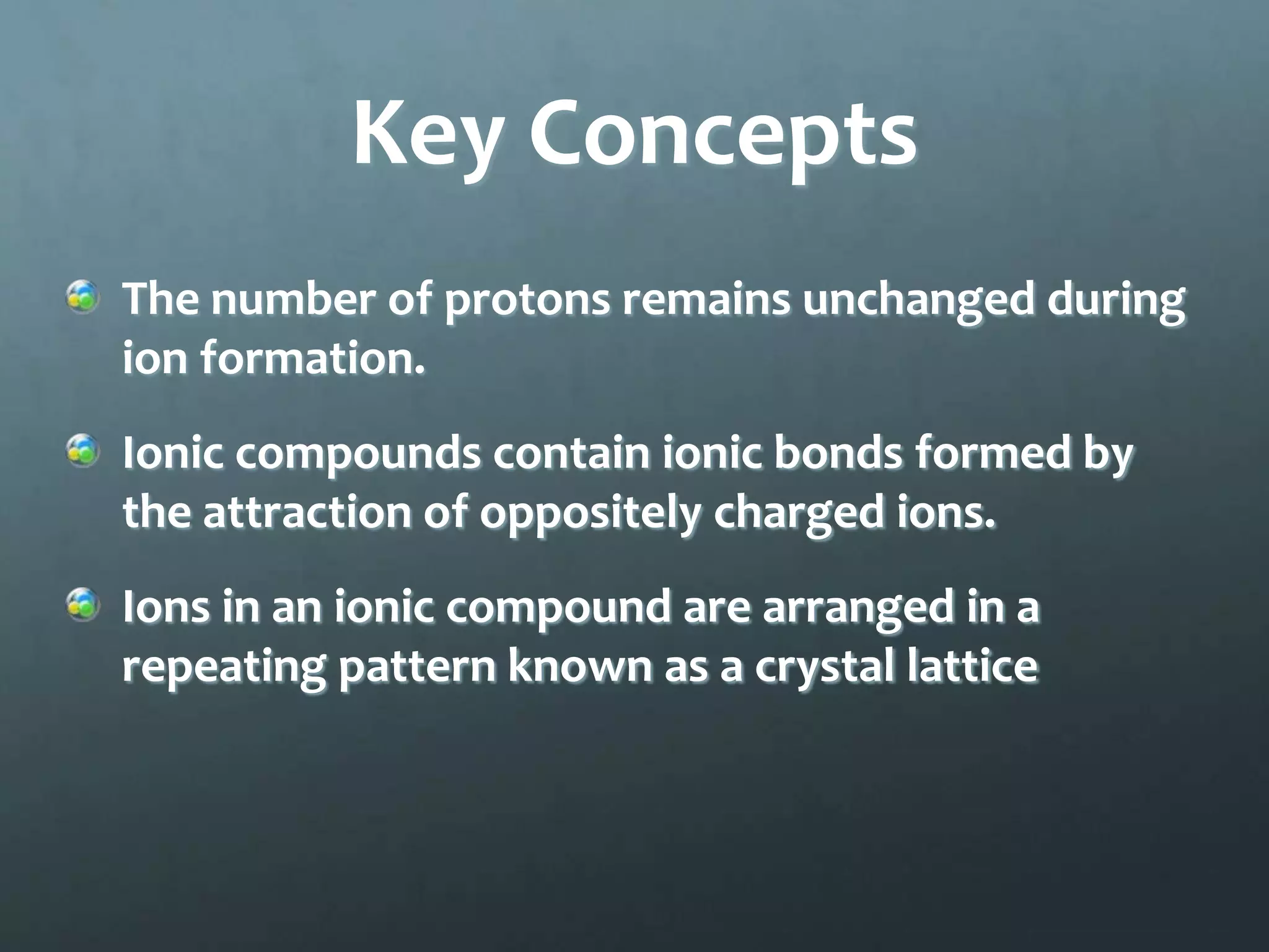 Key Concepts
The number of protons remains unchanged during
ion formation.
Ionic compounds contain ionic bonds formed by
the attraction of oppositely charged ions.
Ions in an ionic compound are arranged in a
repeating pattern known as a crystal lattice
 