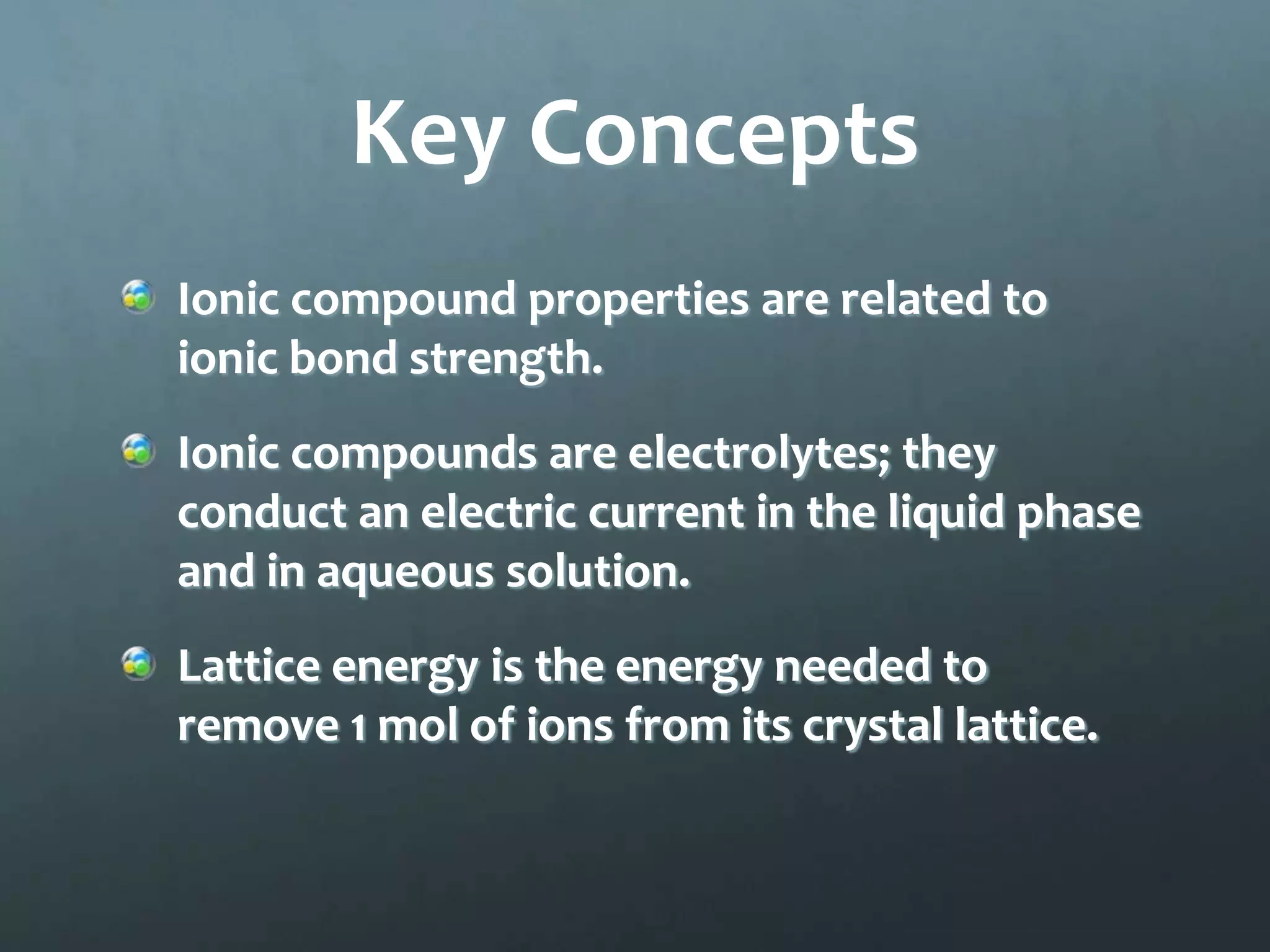 Key Concepts
Ionic compound properties are related to
ionic bond strength.
Ionic compounds are electrolytes; they
conduct an electric current in the liquid phase
and in aqueous solution.
Lattice energy is the energy needed to
remove 1 mol of ions from its crystal lattice.
 
