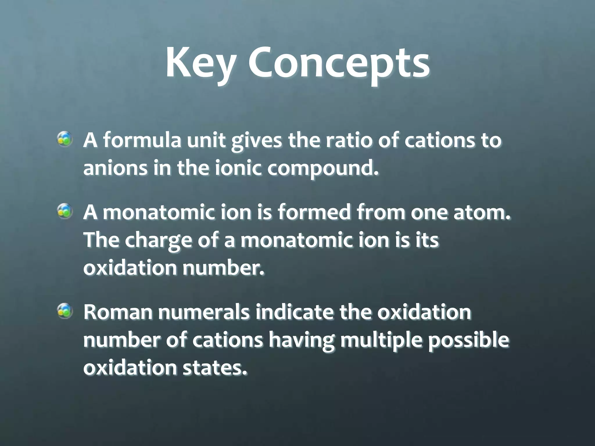 Key Concepts
A formula unit gives the ratio of cations to
anions in the ionic compound.
A monatomic ion is formed from one atom.
The charge of a monatomic ion is its
oxidation number.
Roman numerals indicate the oxidation
number of cations having multiple possible
oxidation states.
 
