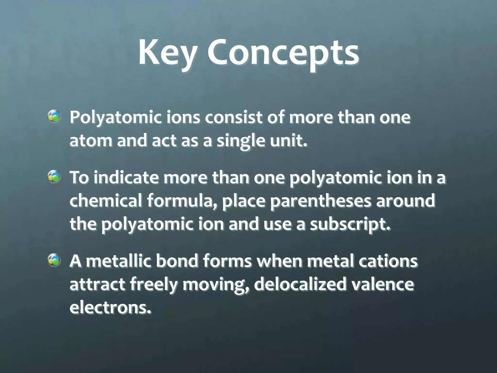 Key Concepts
Polyatomic ions consist of more than one
atom and act as a single unit.
To indicate more than one polyatomic ion in a
chemical formula, place parentheses around
the polyatomic ion and use a subscript.
A metallic bond forms when metal cations
attract freely moving, delocalized valence
electrons.
 