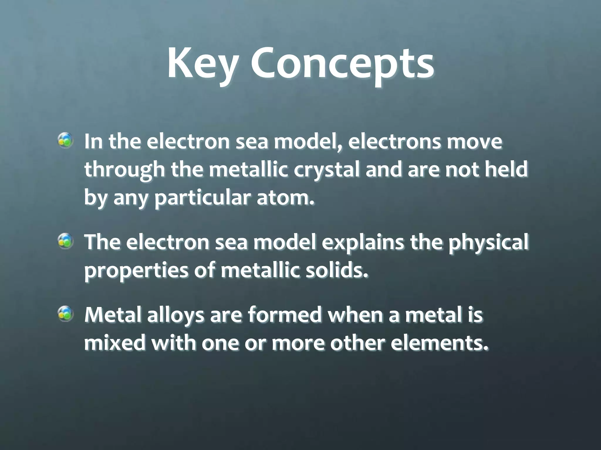 Key Concepts
In the electron sea model, electrons move
through the metallic crystal and are not held
by any particular atom.
The electron sea model explains the physical
properties of metallic solids.
Metal alloys are formed when a metal is
mixed with one or more other elements.
 