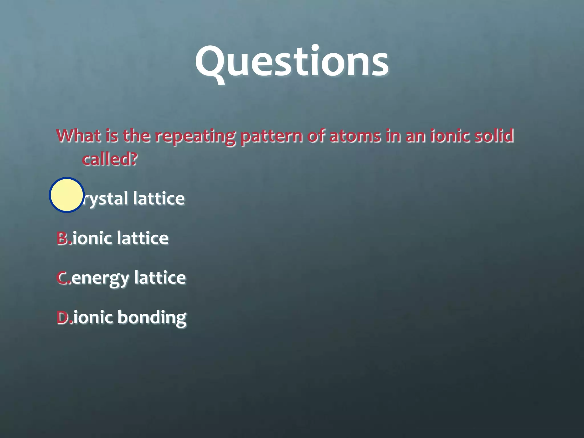 Questions
What is the repeating pattern of atoms in an ionic solid
  called?

A.crystal lattice

B.ionic lattice

C.energy lattice

D.ionic bonding
 