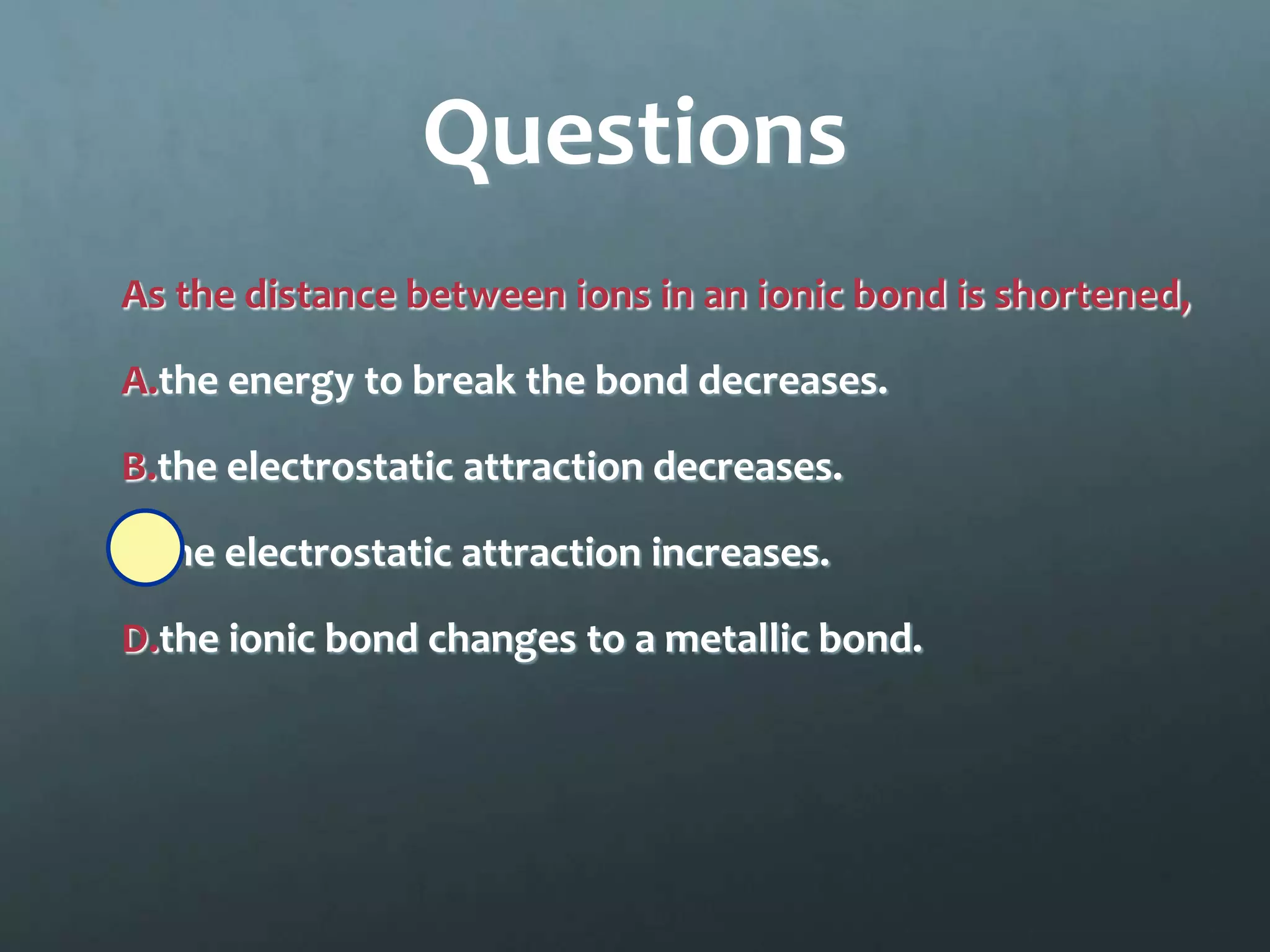 Questions
As the distance between ions in an ionic bond is shortened,

A.the energy to break the bond decreases.

B.the electrostatic attraction decreases.

C.the electrostatic attraction increases.

D.the ionic bond changes to a metallic bond.
 