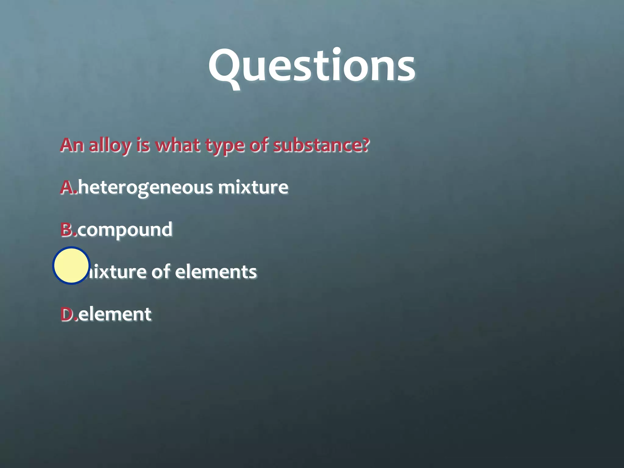 Questions
An alloy is what type of substance?

A.heterogeneous mixture

B.compound

C.mixture of elements

D.element
 