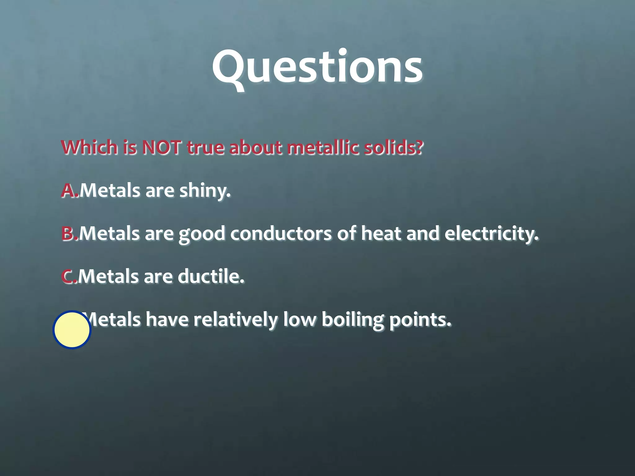 Questions
Which is NOT true about metallic solids?

A.Metals are shiny.

B.Metals are good conductors of heat and electricity.

C.Metals are ductile.

D.Metals have relatively low boiling points.
 