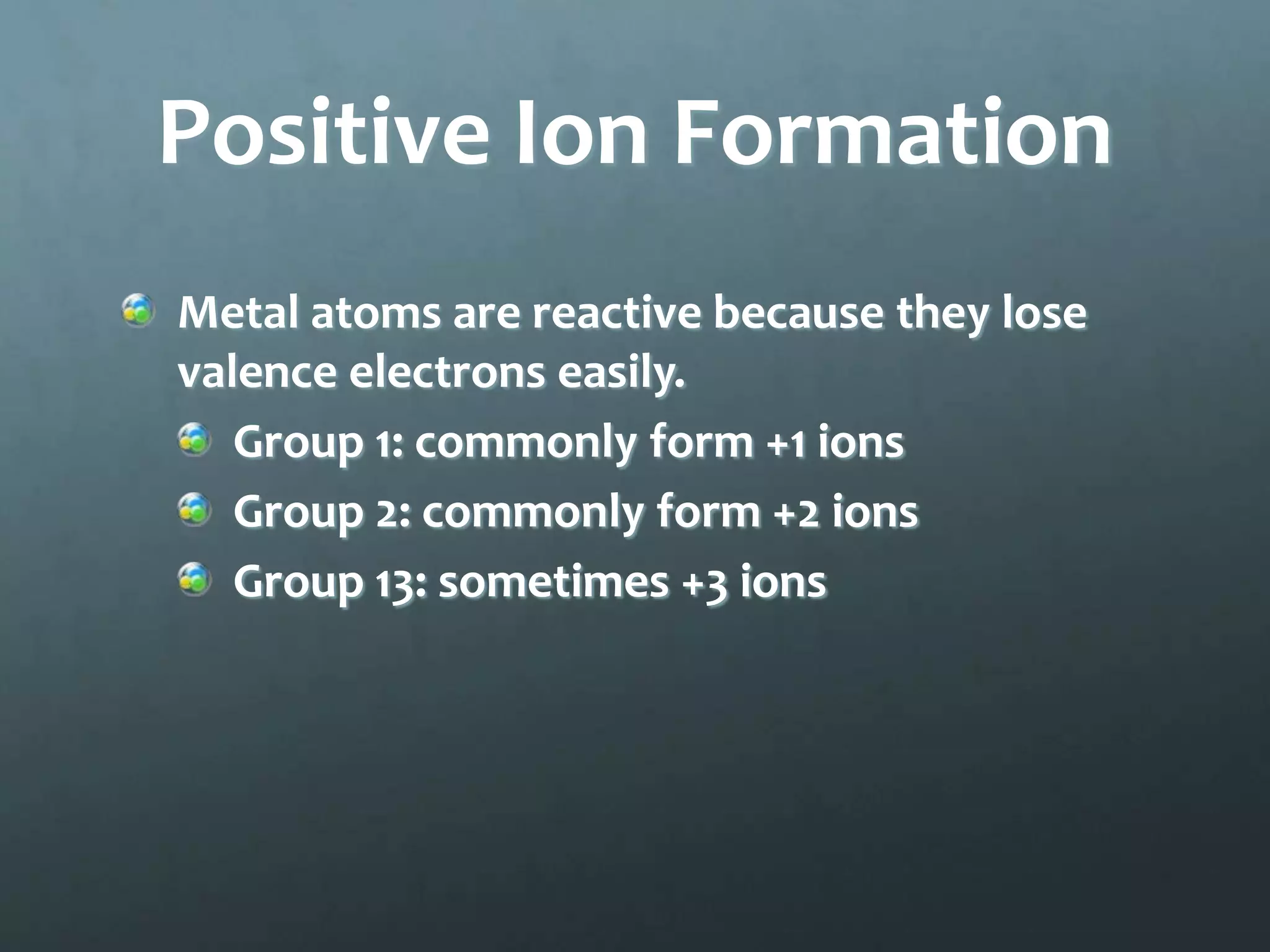 Positive Ion Formation
Metal atoms are reactive because they lose
valence electrons easily.
   Group 1: commonly form +1 ions
   Group 2: commonly form +2 ions
   Group 13: sometimes +3 ions
 