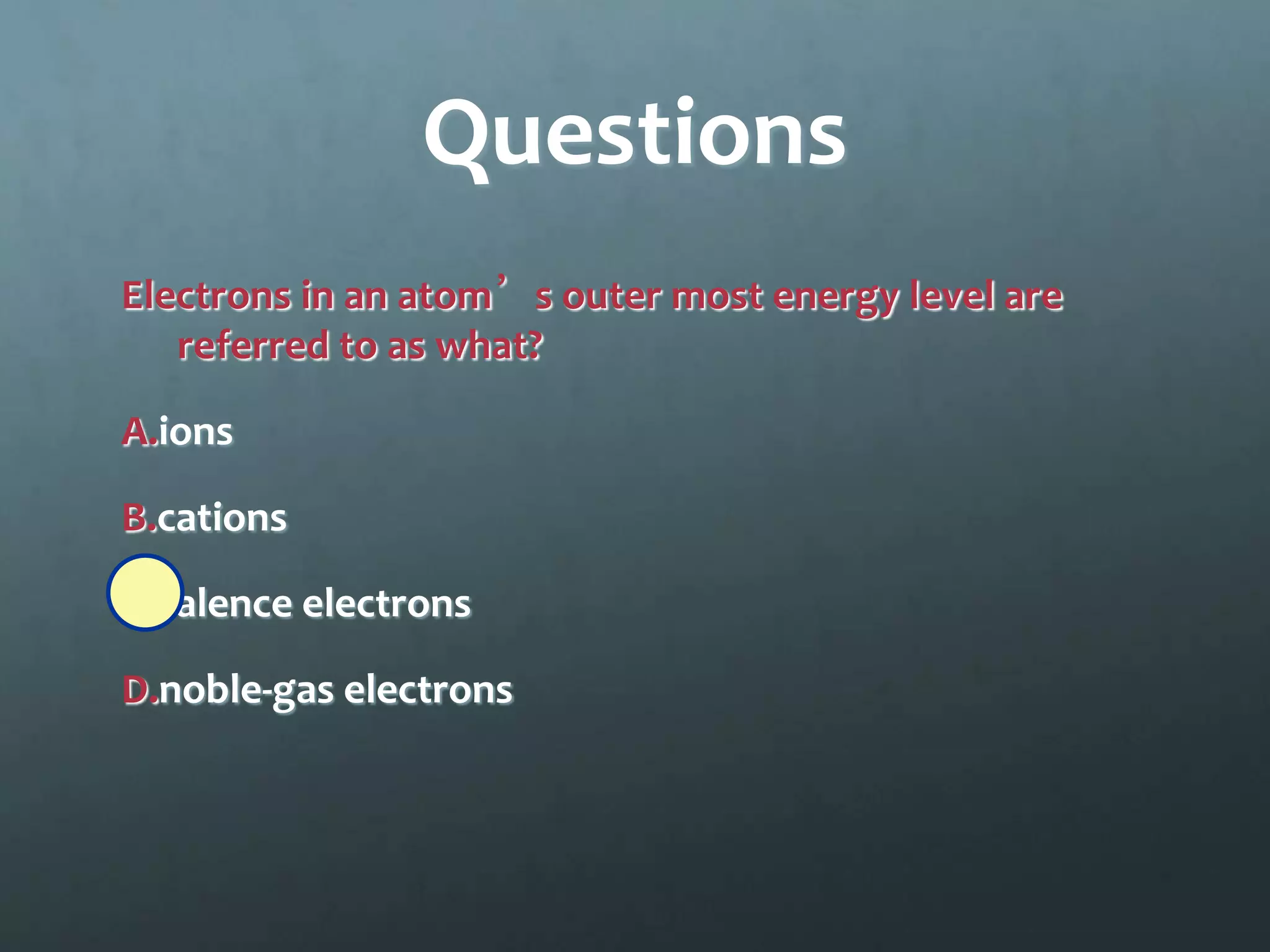 Questions
Electrons in an atom’s outer most energy level are
   referred to as what?

A.ions

B.cations

C.valence electrons

D.noble-gas electrons
 
