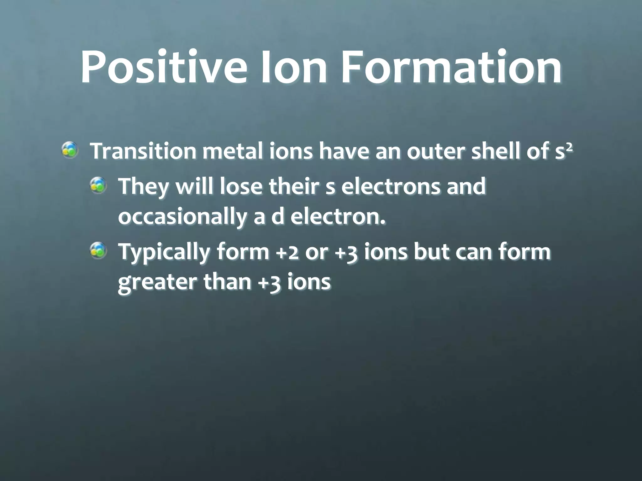 Positive Ion Formation
Transition metal ions have an outer shell of s2
   They will lose their s electrons and
   occasionally a d electron.
   Typically form +2 or +3 ions but can form
   greater than +3 ions
 