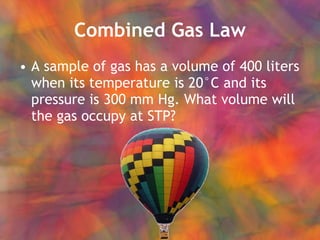Combined Gas Law A sample of gas has a volume of 400 liters when its temperature is 20°C and its pressure is 300 mm Hg. What volume will the gas occupy at STP? 