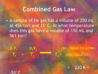 Combined Gas Law A sample of He gas has a volume of 250 mL at 456 torr and 25°C. At what temperature does this gas have a volume of 150 mL and 561 torr? p 1 V 1   p 2 V 2    (561/760)(0.15L)(298K) T 1   =  T 2   T 2  =  (456/760)(0.25L)   =  220 K = -53°C 