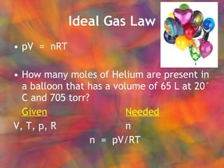 Ideal Gas Law pV  =  nRT How many moles of Helium are present in a balloon that has a volume of 65 L at 20° C and 705 torr? Given Needed V, T, p, R n   n  =  pV/RT 