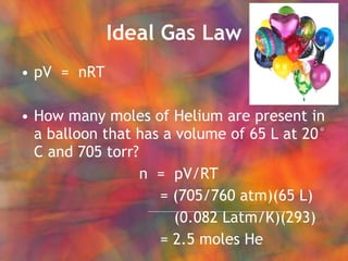 Ideal Gas Law pV  =  nRT How many moles of Helium are present in a balloon that has a volume of 65 L at 20° C and 705 torr?   n  =  pV/RT = (705/760 atm)(65 L)   (0.082 Latm/K)(293) = 2.5 moles He 