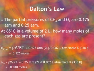 Dalton’s Law The partial pressures of CH 4  and O 2  are 0.175 atm and 0.25 atm. At 65°C in a volume of 2 L, how many moles of each gas are present?  n CH4  = pV/RT   = 0.175 atm (2L)/0.082 L atm/mole K (338 K   =  0.126 moles n O2  = pV/RT  = 0.25 atm (2L)/ 0.082 L atm/mole K (338 K) =  0.018 moles 