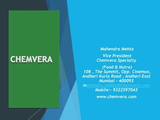 Making the difference
Mahendra Mehta
Vice President
Chemvera Specialty
(Food & Nutra)
108 , The Summit, Opp. Cinemax,
Andheri Kurla Road , Andheri East
Mumbai – 400093
mahendra.mehta@Chemvera.com
Mobile:- 9322597043
www.chemvera.com
 