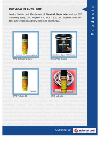 Engineering    Industry     Lubricants    Two       Wheelers   Maintenance     Auto Care
Products Plastics Industry Lubricants Printing Industry Lubricants Process




                                                                                             P r o d u c t s
      CHEMICAL PLANTS LUBE
Lubricant Garment Lube Weaving Lube Cement Plants Lube Chemical Plants
Lube Sugar Factory Lubes Food Grade ChemicalMultipurpose Grease Spinning
      Leading Supplier and Manufacturer of Grease Plants Lube such as CVC
Cleaners Bird Spray, CVC Molylube, CVC PCB - 500, CVC End Spanners Rust
      Galvanizing Repellent Gel Knitting Oil Open Silcolube, Synol WP-
Preventives Filament Yarnmany more items from Mumbai.
      100, CVC Tefkote-33 and General Industry Lube                   Engineering Industry
Lubricants Two Wheelers Maintenance Auto Care Products Plastics Industry
Lubricants Printing Industry Lubricants Process Lubricant Garment Lube Weaving
Lube Cement Plants Lube Chemical Plants Lube Sugar Factory Lubes Food
Grade Grease Multipurpose Grease Spinning Cleaners Bird Repellent Gel Knitting
Oil Open End Spanners Rust Preventives Filament Yarn General Industry
Lube Engineering Industry Lubricants Two Wheelers Maintenance Auto Care
Products Plastics Industry Lubricants Printing Industry Lubricants Process
Lubricant Garment Lube Weaving Lube Cement Plants Lube Chemical Plants
Lube Sugar Factory Lubes Food Grade Grease Multipurpose Grease Spinning
Cleaners CVC Galvanizing Spray Gel
          Bird Repellent                 Knitting    Oil Open Grease Spanners
                                                       Synol VSG End                  Rust
Preventives   Filament      Yarn    General     Industry    Lube      Engineering Industry
Lubricants Two Wheelers Maintenance Auto Care Products Plastics Industry
Lubricants Printing Industry Lubricants Process Lubricant Garment Lube Weaving
Lube Cement Plants Lube Chemical Plants Lube Sugar Factory Lubes Food
Grade Grease Multipurpose Grease Spinning Cleaners Bird Repellent Gel Knitting
Oil Open End Spanners Rust Preventives Filament Yarn General Industry
Lube Engineering Industry Lubricants Two Wheelers Maintenance Auto Care
Products Plastics Industry Lubricants Printing Industry Lubricants Process
Lubricant Garment Lube Weaving Lube Cement Plants Lube Chemical Plants
           CVC Tefkote-33                              CVC Molylube
Lube Sugar Factory Lubes Food Grade Grease Multipurpose Grease Spinning
Cleaners   Bird   Repellent        Gel   Knitting    Oil   Open    End     Spanners   Rust
Preventives   Filament      Yarn    General     Industry    Lube      Engineering Industry
Lubricants Two Wheelers Maintenance Auto Care Products Plastics Industry
Lubricants Printing Industry Lubricants Process Lubricant Garment Lube Weaving
Lube Cement Plants Lube Chemical Plants Lube Sugar Factory Lubes Food
Grade Grease Multipurpose Grease Spinning Cleaners Bird Repellent Gel Knitting
Oil Open End Spanners Rust Preventives Filament Yarn General Industry

                                                           A Member of
 