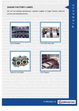 Engineering   Industry   Lubricants    Two       Wheelers   Maintenance   Auto Care
Products Plastics Industry Lubricants Printing Industry Lubricants Process




                                                                                        P r o d u c t s
      SUGAR FACTORY LUBES
Lubricant Garment Lube Weaving Lube Cement Plants Lube Chemical Plants
Lube Sugar Factory Lubes Food Grade Grease Multipurpose Grease Spinning
      We are the leading manufacturer, exporter supplier of Sugar Factory Lubes for
Cleaners Bird cleaning process. Knitting Oil Open End Spanners Rust
      service and Repellent Gel
Preventives   Filament   Yarn    General     Industry    Lube   Engineering Industry
Lubricants Two Wheelers Maintenance Auto Care Products Plastics Industry
Lubricants Printing Industry Lubricants Process Lubricant Garment Lube Weaving
Lube Cement Plants Lube Chemical Plants Lube Sugar Factory Lubes Food
Grade Grease Multipurpose Grease Spinning Cleaners Bird Repellent Gel Knitting
Oil Open End Spanners Rust Preventives Filament Yarn General Industry
Lube Engineering Industry Lubricants Two Wheelers Maintenance Auto Care
Products Plastics Industry Lubricants Printing Industry Lubricants Process
Lubricant Garment Lube Weaving Lube Cement Plants Lube Chemical Plants
Lube Sugar Factory Lubes Food Grade Grease Multipurpose Grease Spinning
        Synol Metaplat                  CVC Moly Gear Add
Cleaners   Bird   Repellent     Gel   Knitting    Oil   Open    End   Spanners   Rust
Preventives   Filament   Yarn    General     Industry    Lube   Engineering Industry
Lubricants Two Wheelers Maintenance Auto Care Products Plastics Industry
Lubricants Printing Industry Lubricants Process Lubricant Garment Lube Weaving
Lube Cement Plants Lube Chemical Plants Lube Sugar Factory Lubes Food
Grade Grease Multipurpose Grease Spinning Cleaners Bird Repellent Gel Knitting
Oil Open End Spanners Rust Preventives Filament Yarn General Industry
Lube Engineering Industry Lubricants Two Wheelers Maintenance Auto Care
Products Plastics Industry Lubricants Printing Industry Lubricants Process
          Synol LG-222 (Soft)          CVC Molytex
Lubricant Garment Lube Weaving Lube Cement Plants Lube Chemical Plants
Lube Sugar Factory Lubes Food Grade Grease Multipurpose Grease Spinning
Cleaners   Bird   Repellent     Gel   Knitting    Oil   Open    End   Spanners   Rust
Preventives   Filament   Yarn    General     Industry    Lube   Engineering Industry
Lubricants Two Wheelers Maintenance Auto Care Products Plastics Industry
Lubricants Printing Industry Lubricants Process Lubricant Garment Lube Weaving
Lube Cement Plants Lube Chemical Plants Lube Sugar Factory Lubes Food
Grade Grease Multipurpose Grease Spinning Cleaners Bird Repellent Gel Knitting
Oil Open End Spanners Rust Preventives Filament Yarn General Industry

                                                        A Member of
 