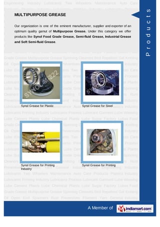 Engineering    Industry     Lubricants      Two      Wheelers    Maintenance        Auto Care
Products Plastics Industry Lubricants Printing Industry Lubricants Process




                                                                                                P r o d u c t s
      MULTIPURPOSE GREASE
Lubricant Garment Lube Weaving Lube Cement Plants Lube Chemical Plants
Lube Sugar Factory Lubes Food Grade Grease Multipurpose Grease Spinning
Cleaners organization is one ofGel eminent manufacturer, supplier and Spanners an
      Our
          Bird Repellent        the
                                    Knitting Oil Open End exporter of Rust
      optimum quality gamut of Multipurpose Grease. Under this category we offer
Preventives   Filament      Yarn       General    Industry    Lube    Engineering Industry
      products like Synol Food Grade Grease, Semi-fluid Grease, Industrial Grease
Lubricants Two Wheelers Maintenance Auto Care Products Plastics Industry
      and Soft Semi-fluid Grease.
Lubricants Printing Industry Lubricants Process Lubricant Garment Lube Weaving
Lube Cement Plants Lube Chemical Plants Lube Sugar Factory Lubes Food
Grade Grease Multipurpose Grease Spinning Cleaners Bird Repellent Gel Knitting
Oil Open End Spanners Rust Preventives Filament Yarn General Industry
Lube Engineering Industry Lubricants Two Wheelers Maintenance Auto Care
Products Plastics Industry Lubricants Printing Industry Lubricants Process
Lubricant Garment Lube Weaving Lube Cement Plants Lube Chemical Plants
Lube Sugar Factory Lubes Food Grade Grease Multipurpose Grease Spinning
Cleaners    Bird   Repellent       Gel    Knitting    Oil    Open    End     Spanners    Rust
Preventives   Filament      Yarn       General    Industry    Lube    Engineering Industry
Lubricants Synol Grease for Plastic
            Two Wheelers Maintenance Auto Synol Grease for Steel
                                           Care Products Plastics Industry
Lubricants Printing Industry Lubricants Process Lubricant Garment Lube Weaving
Lube Cement Plants Lube Chemical Plants Lube Sugar Factory Lubes Food
Grade Grease Multipurpose Grease Spinning Cleaners Bird Repellent Gel Knitting
Oil Open End Spanners Rust Preventives Filament Yarn General Industry
Lube Engineering Industry Lubricants Two Wheelers Maintenance Auto Care
Products Plastics Industry Lubricants Printing Industry Lubricants Process
Lubricant Garment Lube Weaving Lube Cement Plants Lube Chemical Plants
Lube Sugar Factory Lubes Food Grade Grease Multipurpose Grease Spinning
Cleaners    Bird   Repellent       Gel    Knitting    Oil    Open    End     Spanners    Rust
           Synol Grease for Printing                    Synol Grease for Printing
Preventives Filament
          Industry          Yarn       General    Industry    Lube    Engineering Industry
Lubricants Two Wheelers Maintenance Auto Care Products Plastics Industry
Lubricants Printing Industry Lubricants Process Lubricant Garment Lube Weaving
Lube Cement Plants Lube Chemical Plants Lube Sugar Factory Lubes Food
Grade Grease Multipurpose Grease Spinning Cleaners Bird Repellent Gel Knitting
Oil Open End Spanners Rust Preventives Filament Yarn General Industry

                                                             A Member of
 
