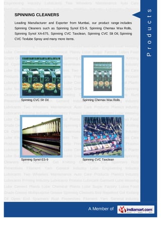 Engineering    Industry    Lubricants    Two       Wheelers   Maintenance     Auto Care
Products Plastics Industry Lubricants Printing Industry Lubricants Process




                                                                                           P r o d u c t s
Lubricant Garment CLEANERS Lube Cement Plants Lube Chemical Plants
      SPINNING Lube Weaving
Lube Sugar Factory Lubes Food Grade Grease Multipurpose Grease Spinning
     Leading Manufacturer and Exporter from Mumbai, our product range includes
Cleaners BirdCleaners such as Spinning Synol Oil Open End Spanners Rust
      Spinning  Repellent Gel Knitting ES-9, Spinning Chemax Wax Rolls,
Preventives Filament Yarn General Taxclean, Spinning CVC Slt Oil, Spinning
      Spinning Synol XA-675, Spinning CVC Industry Lube Engineering Industry

Lubricants TexlubeWheelers many more items.Auto Care Products Plastics Industry
      CVC Two Spray and Maintenance

Lubricants Printing Industry Lubricants Process Lubricant Garment Lube Weaving
Lube Cement Plants Lube Chemical Plants Lube Sugar Factory Lubes Food
Grade Grease Multipurpose Grease Spinning Cleaners Bird Repellent Gel Knitting
Oil Open End Spanners Rust Preventives Filament Yarn General Industry
Lube Engineering Industry Lubricants Two Wheelers Maintenance Auto Care
Products Plastics Industry Lubricants Printing Industry Lubricants Process
Lubricant Garment Lube Weaving Lube Cement Plants Lube Chemical Plants
Lube Sugar Factory Lubes Food Grade Grease Multipurpose Grease Spinning
Cleaners   Bird    Repellent      Gel   Knitting    Oil   Open    End    Spanners   Rust
Preventives FilamentSlt Yarn
          Spinning CVC  Oil        General          Spinning Chemax Wax Rolls
                                               Industry Lube Engineering Industry
Lubricants Two Wheelers Maintenance Auto Care Products Plastics Industry
Lubricants Printing Industry Lubricants Process Lubricant Garment Lube Weaving
Lube Cement Plants Lube Chemical Plants Lube Sugar Factory Lubes Food
Grade Grease Multipurpose Grease Spinning Cleaners Bird Repellent Gel Knitting
Oil Open End Spanners Rust Preventives Filament Yarn General Industry
Lube Engineering Industry Lubricants Two Wheelers Maintenance Auto Care
Products Plastics Industry Lubricants Printing Industry Lubricants Process
Lubricant Garment Lube Weaving Lube Cement Plants Lube Chemical Plants
Lube Sugar Factory Lubes Food Grade Grease Multipurpose Grease Spinning
           Spinning Synol ES-9                        Spinning CVC Taxclean
Cleaners   Bird    Repellent      Gel   Knitting    Oil   Open    End    Spanners   Rust
Preventives   Filament     Yarn    General     Industry    Lube    Engineering Industry
Lubricants Two Wheelers Maintenance Auto Care Products Plastics Industry
Lubricants Printing Industry Lubricants Process Lubricant Garment Lube Weaving
Lube Cement Plants Lube Chemical Plants Lube Sugar Factory Lubes Food
Grade Grease Multipurpose Grease Spinning Cleaners Bird Repellent Gel Knitting
Oil Open End Spanners Rust Preventives Filament Yarn General Industry

                                                          A Member of
 