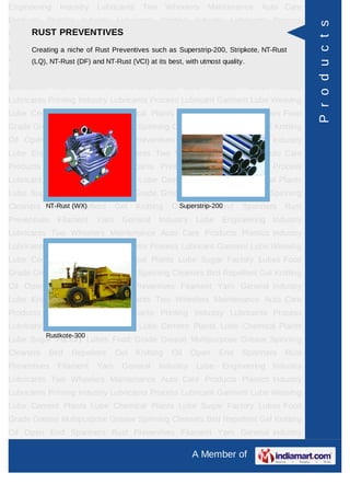 Engineering    Industry   Lubricants    Two       Wheelers   Maintenance   Auto Care
Products Plastics Industry Lubricants Printing Industry Lubricants Process




                                                                                         P r o d u c t s
      RUST PREVENTIVES
Lubricant Garment Lube Weaving Lube Cement Plants Lube Chemical Plants
Lube Sugar Factory of Rust Preventives such as Superstrip-200, Stripkote, NT-Rust
      Creating a niche Lubes Food Grade Grease Multipurpose Grease Spinning
Cleaners Bird RepellentNT-Rust (VCI) at its best, with utmost quality.
      (LQ), NT-Rust (DF) and Gel Knitting Oil Open End Spanners Rust
Preventives   Filament    Yarn    General     Industry    Lube   Engineering Industry
Lubricants Two Wheelers Maintenance Auto Care Products Plastics Industry
Lubricants Printing Industry Lubricants Process Lubricant Garment Lube Weaving
Lube Cement Plants Lube Chemical Plants Lube Sugar Factory Lubes Food
Grade Grease Multipurpose Grease Spinning Cleaners Bird Repellent Gel Knitting
Oil Open End Spanners Rust Preventives Filament Yarn General Industry
Lube Engineering Industry Lubricants Two Wheelers Maintenance Auto Care
Products Plastics Industry Lubricants Printing Industry Lubricants Process
Lubricant Garment Lube Weaving Lube Cement Plants Lube Chemical Plants
Lube Sugar Factory Lubes Food Grade Grease Multipurpose Grease Spinning
Cleaners NT-Rust Repellent
          Bird (WX)              Gel   Knitting    Oil Open End
                                                     Superstrip-200    Spanners   Rust
Preventives   Filament    Yarn    General     Industry    Lube   Engineering Industry
Lubricants Two Wheelers Maintenance Auto Care Products Plastics Industry
Lubricants Printing Industry Lubricants Process Lubricant Garment Lube Weaving
Lube Cement Plants Lube Chemical Plants Lube Sugar Factory Lubes Food
Grade Grease Multipurpose Grease Spinning Cleaners Bird Repellent Gel Knitting
Oil Open End Spanners Rust Preventives Filament Yarn General Industry
Lube Engineering Industry Lubricants Two Wheelers Maintenance Auto Care
Products Plastics Industry Lubricants Printing Industry Lubricants Process
Lubricant Garment Lube Weaving Lube Cement Plants Lube Chemical Plants
           Rustkote-300
Lube Sugar Factory Lubes Food Grade Grease Multipurpose Grease Spinning
Cleaners   Bird   Repellent      Gel   Knitting    Oil   Open    End   Spanners   Rust
Preventives   Filament    Yarn    General     Industry    Lube   Engineering Industry
Lubricants Two Wheelers Maintenance Auto Care Products Plastics Industry
Lubricants Printing Industry Lubricants Process Lubricant Garment Lube Weaving
Lube Cement Plants Lube Chemical Plants Lube Sugar Factory Lubes Food
Grade Grease Multipurpose Grease Spinning Cleaners Bird Repellent Gel Knitting
Oil Open End Spanners Rust Preventives Filament Yarn General Industry

                                                         A Member of
 