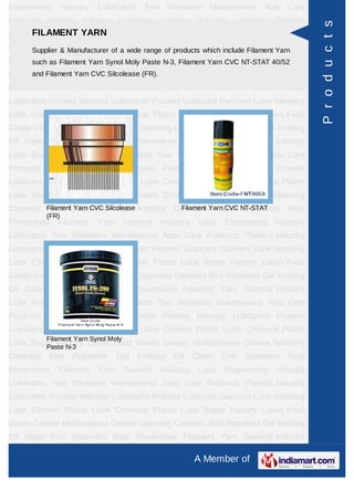 Engineering       Industry   Lubricants    Two       Wheelers   Maintenance   Auto Care
Products Plastics Industry Lubricants Printing Industry Lubricants Process




                                                                                            P r o d u c t s
Lubricant Garment YARN
      FILAMENT Lube Weaving Lube Cement Plants Lube Chemical Plants
Lube Sugar Factory Lubes of a wide range Grease Multipurpose Grease Spinning
      Supplier & Manufacturer Food Grade of products which include Filament Yarn
Cleaners as Filament Yarn Synol Moly Paste N-3, Filament YarnEnd NT-STAT 40/52Rust
      such Bird Repellent Gel Knitting Oil Open               CVC Spanners
Preventives Filament CVC Silcolease (FR). Industry
      and Filament Yarn Yarn General                         Lube   Engineering Industry
Lubricants Two Wheelers Maintenance Auto Care Products Plastics Industry
Lubricants Printing Industry Lubricants Process Lubricant Garment Lube Weaving
Lube Cement Plants Lube Chemical Plants Lube Sugar Factory Lubes Food
Grade Grease Multipurpose Grease Spinning Cleaners Bird Repellent Gel Knitting
Oil Open End Spanners Rust Preventives Filament Yarn General Industry
Lube Engineering Industry Lubricants Two Wheelers Maintenance Auto Care
Products Plastics Industry Lubricants Printing Industry Lubricants Process
Lubricant Garment Lube Weaving Lube Cement Plants Lube Chemical Plants
Lube Sugar Factory Lubes Food Grade Grease Multipurpose Grease Spinning
Cleaners Filament Repellent Gel Knitting
          Bird Yarn CVC Silcolease                    Oil Open End NT-STAT
                                                        Filament Yarn CVC Spanners   Rust
           (FR)
Preventives   Filament       Yarn     General    Industry    Lube   Engineering Industry
Lubricants Two Wheelers Maintenance Auto Care Products Plastics Industry
Lubricants Printing Industry Lubricants Process Lubricant Garment Lube Weaving
Lube Cement Plants Lube Chemical Plants Lube Sugar Factory Lubes Food
Grade Grease Multipurpose Grease Spinning Cleaners Bird Repellent Gel Knitting
Oil Open End Spanners Rust Preventives Filament Yarn General Industry
Lube Engineering Industry Lubricants Two Wheelers Maintenance Auto Care
Products Plastics Industry Lubricants Printing Industry Lubricants Process
Lubricant Garment Lube Weaving Lube Cement Plants Lube Chemical Plants
           Filament Yarn Synol Moly
Lube Sugar Factory Lubes Food Grade Grease Multipurpose Grease Spinning
        Paste N-3
Cleaners   Bird      Repellent      Gel   Knitting    Oil   Open    End   Spanners   Rust
Preventives   Filament       Yarn     General    Industry    Lube   Engineering Industry
Lubricants Two Wheelers Maintenance Auto Care Products Plastics Industry
Lubricants Printing Industry Lubricants Process Lubricant Garment Lube Weaving
Lube Cement Plants Lube Chemical Plants Lube Sugar Factory Lubes Food
Grade Grease Multipurpose Grease Spinning Cleaners Bird Repellent Gel Knitting
Oil Open End Spanners Rust Preventives Filament Yarn General Industry

                                                            A Member of
 