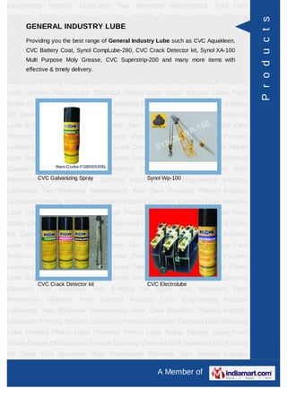 Engineering    Industry    Lubricants      Two       Wheelers   Maintenance   Auto Care
Products Plastics Industry Lubricants Printing Industry Lubricants Process




                                                                                            P r o d u c t s
Lubricant Garment INDUSTRY LUBE Cement Plants Lube Chemical Plants
      GENERAL Lube Weaving Lube
Lube Sugar Factory Lubes Food General Industry Lube such as CVC Aquakleen,
     Providing you the best range of Grade Grease Multipurpose Grease Spinning
Cleaners Battery Repellent CompLube-280, CVC Crack Detector kit, Spanners Rust
      CVC Bird   Coat, Synol Gel Knitting Oil Open End           Synol XA-100
Preventives Purpose Moly Yarn General Industry Lubemany more items Industry
      Multi   Filament Grease, CVC Superstrip-200 and Engineering with
Lubricants Two timely delivery.
      effective & Wheelers Maintenance Auto Care Products Plastics Industry

Lubricants Printing Industry Lubricants Process Lubricant Garment Lube Weaving
Lube Cement Plants Lube Chemical Plants Lube Sugar Factory Lubes Food
Grade Grease Multipurpose Grease Spinning Cleaners Bird Repellent Gel Knitting
Oil Open End Spanners Rust Preventives Filament Yarn General Industry
Lube Engineering Industry Lubricants Two Wheelers Maintenance Auto Care
Products Plastics Industry Lubricants Printing Industry Lubricants Process
Lubricant Garment Lube Weaving Lube Cement Plants Lube Chemical Plants
Lube Sugar Factory Lubes Food Grade Grease Multipurpose Grease Spinning
Cleaners   Bird    Repellent        Gel   Knitting    Oil   Open    End   Spanners   Rust
Preventives Filament Spray
          CVC Galvanizing Yarn       General          Synol Wp-100
                                                 Industry Lube Engineering Industry
Lubricants Two Wheelers Maintenance Auto Care Products Plastics Industry
Lubricants Printing Industry Lubricants Process Lubricant Garment Lube Weaving
Lube Cement Plants Lube Chemical Plants Lube Sugar Factory Lubes Food
Grade Grease Multipurpose Grease Spinning Cleaners Bird Repellent Gel Knitting
Oil Open End Spanners Rust Preventives Filament Yarn General Industry
Lube Engineering Industry Lubricants Two Wheelers Maintenance Auto Care
Products Plastics Industry Lubricants Printing Industry Lubricants Process
Lubricant Garment Lube Weaving Lube Cement Plants Lube Chemical Plants
Lube Sugar Factory Lubes Food Grade Grease Multipurpose Grease Spinning
           CVC Crack Detector kit                       CVC Electrolube
Cleaners   Bird    Repellent        Gel   Knitting    Oil   Open    End   Spanners   Rust
Preventives   Filament     Yarn      General     Industry    Lube    Engineering Industry
Lubricants Two Wheelers Maintenance Auto Care Products Plastics Industry
Lubricants Printing Industry Lubricants Process Lubricant Garment Lube Weaving
Lube Cement Plants Lube Chemical Plants Lube Sugar Factory Lubes Food
Grade Grease Multipurpose Grease Spinning Cleaners Bird Repellent Gel Knitting
Oil Open End Spanners Rust Preventives Filament Yarn General Industry

                                                            A Member of
 