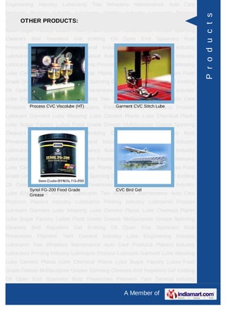 Engineering    Industry   Lubricants    Two       Wheelers   Maintenance     Auto Care
Products Plastics Industry Lubricants Printing Industry Lubricants Process




                                                                                           P r o d u c t s
      OTHER PRODUCTS:
Lubricant Garment Lube Weaving Lube Cement Plants Lube Chemical Plants
Lube Sugar Factory Lubes Food Grade Grease Multipurpose Grease Spinning
Cleaners   Bird   Repellent      Gel   Knitting    Oil   Open    End     Spanners   Rust
Preventives   Filament    Yarn    General     Industry    Lube      Engineering Industry
Lubricants Two Wheelers Maintenance Auto Care Products Plastics Industry
Lubricants Printing Industry Lubricants Process Lubricant Garment Lube Weaving
Lube Cement Plants Lube Chemical Plants Lube Sugar Factory Lubes Food
Grade Grease Multipurpose Grease Spinning Cleaners Bird Repellent Gel Knitting
Oil Open End Spanners Rust Preventives Filament Yarn General Industry
Lube Engineering Industry Lubricants Two Wheelers Maintenance Auto Care
Products Process CVC Viscolube Lubricants Printing IndustryStitch Lube
         Plastics Industry (HT)                 Garment CVC Lubricants Process

Lubricant Garment Lube Weaving Lube Cement Plants Lube Chemical Plants
Lube Sugar Factory Lubes Food Grade Grease Multipurpose Grease Spinning
Cleaners   Bird   Repellent      Gel   Knitting    Oil   Open    End     Spanners   Rust
Preventives   Filament    Yarn    General     Industry    Lube      Engineering Industry
Lubricants Two Wheelers Maintenance Auto Care Products Plastics Industry
Lubricants Printing Industry Lubricants Process Lubricant Garment Lube Weaving
Lube Cement Plants Lube Chemical Plants Lube Sugar Factory Lubes Food
Grade Grease Multipurpose Grease Spinning Cleaners Bird Repellent Gel Knitting
Oil Open End Spanners Rust Preventives Filament Yarn General Industry
           Synol FG-200 Food Grade                   CVC Bird Gel
Lube Engineering Industry Lubricants Two Wheelers Maintenance Auto Care
        Grease
Products Plastics Industry Lubricants Printing Industry Lubricants Process
Lubricant Garment Lube Weaving Lube Cement Plants Lube Chemical Plants
Lube Sugar Factory Lubes Food Grade Grease Multipurpose Grease Spinning
Cleaners   Bird   Repellent      Gel   Knitting    Oil   Open    End     Spanners   Rust
Preventives   Filament    Yarn    General     Industry    Lube      Engineering Industry
Lubricants Two Wheelers Maintenance Auto Care Products Plastics Industry
Lubricants Printing Industry Lubricants Process Lubricant Garment Lube Weaving
Lube Cement Plants Lube Chemical Plants Lube Sugar Factory Lubes Food
Grade Grease Multipurpose Grease Spinning Cleaners Bird Repellent Gel Knitting
Oil Open End Spanners Rust Preventives Filament Yarn General Industry

                                                         A Member of
 