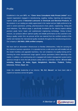 Profile

Established in the year 1971, we, “Chem Verse Consultants India Private Limited” are a
reputed organization engaged in manufacturing, suppling, trading, importing and exporting a
superior quality gamut of Industrial Lubricants & Chemicals and Electrical Products. All
the products in our catalog are widely appreciated in the market and are highly preferred to be
used in varied automotive, printing, pharmaceutical & food, plastic, engineering, mining and
steel industries. The offered range is specifically formulated by the industry experts utilizing
premium grade factor inputs and sophisticated engineering technology. Owing to these
reasons, our products deliver optimum quality and reliable performance at the customer's end.
Being a quality centric firm, we procure all the raw material from the certified vendors of the
market and maintain the international quality standards throughout the manufacturing process.
Our company is ISO 9001: 2008 certified company.


We have built an ultramodern infrastructure at Mumbai (Maharashtra, India) for carrying out
the extensive business operations. It is sprawled across a wide area and well installed with all
the modern facilities and upgraded machinery. Our unit comprises of a quality testing unit for
checking the entire manufactured range against various parameters before delivering in the
market. In addition, our warehousing unit is equipped with modern management system and is
spacious enough to store the bulk products safely and in a systematic manner. All over India
including Vietnam, Sri lanka, Egypt, Bangladesh, Mauritius, Thailand, Turkey,
Indonesia, Tehran, Nepal etc.


Under the valuable leadership of our director, 'Mr. N.C. Mavani', we have been able to
expand our business across the globe.




                                                     A Member of
 