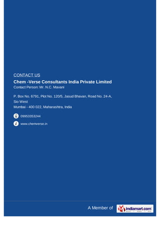 CONTACT US
Chem -Verse Consultants India Private Limited
Contact Person: Mr. N.C. Mavani

P. Box No. 6791, Plot No. 120/5, Jasud Bhavan, Road No. 24-A,
Sio West
Mumbai - 400 022, Maharashtra, India

    09953353244

    www.chemverse.in




                                              A Member of
 