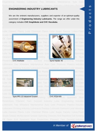 Engineering    Industry   Lubricants    Two       Wheelers   Maintenance   Auto Care
Products Plastics Industry Lubricants Printing Industry Lubricants Process




                                                                                         P r o d u c t s
Lubricant Garment LubeINDUSTRY LUBRICANTS
      ENGINEERING Weaving Lube Cement Plants Lube Chemical Plants
Lube Sugar Factory Lubes Food Grade Grease Multipurpose Grease Spinning
Cleaners are the eminent manufacturers, suppliers and Open End optimum qualityRust
      We
          Bird Repellent Gel Knitting Oil exporter of an Spanners
       assortment of Engineering Industry Lubricants. The range we offer under this
Preventives   Filament    Yarn    General     Industry    Lube   Engineering Industry
       category includes CVC Graphikote and CVC Viscolube.
Lubricants Two Wheelers Maintenance Auto Care Products Plastics Industry
Lubricants Printing Industry Lubricants Process Lubricant Garment Lube Weaving
Lube Cement Plants Lube Chemical Plants Lube Sugar Factory Lubes Food
Grade Grease Multipurpose Grease Spinning Cleaners Bird Repellent Gel Knitting
Oil Open End Spanners Rust Preventives Filament Yarn General Industry
Lube Engineering Industry Lubricants Two Wheelers Maintenance Auto Care
Products Plastics Industry Lubricants Printing Industry Lubricants Process
Lubricant Garment Lube Weaving Lube Cement Plants Lube Chemical Plants
Lube Sugar Factory Lubes Food Grade Grease Multipurpose Grease Spinning
Cleaners    Bird   Repellent     Gel   Knitting    Oil   Open    End   Spanners   Rust
Preventives Filament
          CVC Multilube   Yarn    General     Industry Lube 46
                                                   Synol Hylube Engineering Industry

Lubricants Two Wheelers Maintenance Auto Care Products Plastics Industry
Lubricants Printing Industry Lubricants Process Lubricant Garment Lube Weaving
Lube Cement Plants Lube Chemical Plants Lube Sugar Factory Lubes Food
Grade Grease Multipurpose Grease Spinning Cleaners Bird Repellent Gel Knitting
Oil Open End Spanners Rust Preventives Filament Yarn General Industry
Lube Engineering Industry Lubricants Two Wheelers Maintenance Auto Care
Products Plastics Industry Lubricants Printing Industry Lubricants Process
Lubricant Garment Lube Weaving Lube Cement Plants Lube Chemical Plants
Lube Sugar Factory Lubes Food Grade Grease Multipurpose Grease Spinning
Cleaners Syno lRG-10 Industrial Grease Knitting
          Bird Repellent Gel                         CVC PCB-500
                                                   Oil Open End        Spanners   Rust
Preventives   Filament    Yarn    General     Industry    Lube   Engineering Industry
Lubricants Two Wheelers Maintenance Auto Care Products Plastics Industry
Lubricants Printing Industry Lubricants Process Lubricant Garment Lube Weaving
Lube Cement Plants Lube Chemical Plants Lube Sugar Factory Lubes Food
Grade Grease Multipurpose Grease Spinning Cleaners Bird Repellent Gel Knitting
Oil Open End Spanners Rust Preventives Filament Yarn General Industry

                                                         A Member of
 