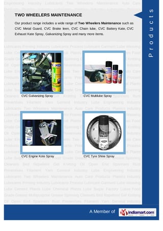 Engineering    Industry   Lubricants    Two       Wheelers   Maintenance    Auto Care
Products Plastics Industry Lubricants Printing Industry Lubricants Process




                                                                                         P r o d u c t s
      TWO WHEELERS MAINTENANCE
Lubricant Garment Lube Weaving Lube Cement Plants Lube Chemical Plants
Lube Sugar Factory Lubes Food Grade of Two Wheelers Maintenance such as
     Our product range includes a wide range Grease Multipurpose Grease Spinning
Cleaners Bird Guard, CVC Brake leen, CVC Chain Open CVC Battery Kate, CVC
      CVC Metal Repellent Gel Knitting Oil     lube,  End Spanners Rust
Preventives Filament Yarn General and many more items.Engineering Industry
      Exhaust Kate Spray, Galvanizing Spray Industry Lube

Lubricants Two Wheelers Maintenance Auto Care Products Plastics Industry
Lubricants Printing Industry Lubricants Process Lubricant Garment Lube Weaving
Lube Cement Plants Lube Chemical Plants Lube Sugar Factory Lubes Food
Grade Grease Multipurpose Grease Spinning Cleaners Bird Repellent Gel Knitting
Oil Open End Spanners Rust Preventives Filament Yarn General Industry
Lube Engineering Industry Lubricants Two Wheelers Maintenance Auto Care
Products Plastics Industry Lubricants Printing Industry Lubricants Process
Lubricant Garment Lube Weaving Lube Cement Plants Lube Chemical Plants
Lube Sugar Factory Lubes Food Grade Grease Multipurpose Grease Spinning
Cleaners CVC Galvanizing Spray Gel
          Bird Repellent               Knitting    Oil Open End Spanners
                                                     CVC Multilube Spray          Rust
Preventives   Filament    Yarn     General    Industry    Lube   Engineering Industry
Lubricants Two Wheelers Maintenance Auto Care Products Plastics Industry
Lubricants Printing Industry Lubricants Process Lubricant Garment Lube Weaving
Lube Cement Plants Lube Chemical Plants Lube Sugar Factory Lubes Food
Grade Grease Multipurpose Grease Spinning Cleaners Bird Repellent Gel Knitting
Oil Open End Spanners Rust Preventives Filament Yarn General Industry
Lube Engineering Industry Lubricants Two Wheelers Maintenance Auto Care
Products Plastics Industry Lubricants Printing Industry Lubricants Process
Lubricant Garment Lube Weaving Lube Cement Plants Lube Chemical Plants
           CVC Engine Kote Spray                     CVC Tyre Shine Spray
Lube Sugar Factory Lubes Food Grade Grease Multipurpose Grease Spinning
Cleaners   Bird   Repellent      Gel   Knitting    Oil   Open    End   Spanners   Rust
Preventives   Filament    Yarn     General    Industry    Lube   Engineering Industry
Lubricants Two Wheelers Maintenance Auto Care Products Plastics Industry
Lubricants Printing Industry Lubricants Process Lubricant Garment Lube Weaving
Lube Cement Plants Lube Chemical Plants Lube Sugar Factory Lubes Food
Grade Grease Multipurpose Grease Spinning Cleaners Bird Repellent Gel Knitting
Oil Open End Spanners Rust Preventives Filament Yarn General Industry

                                                         A Member of
 